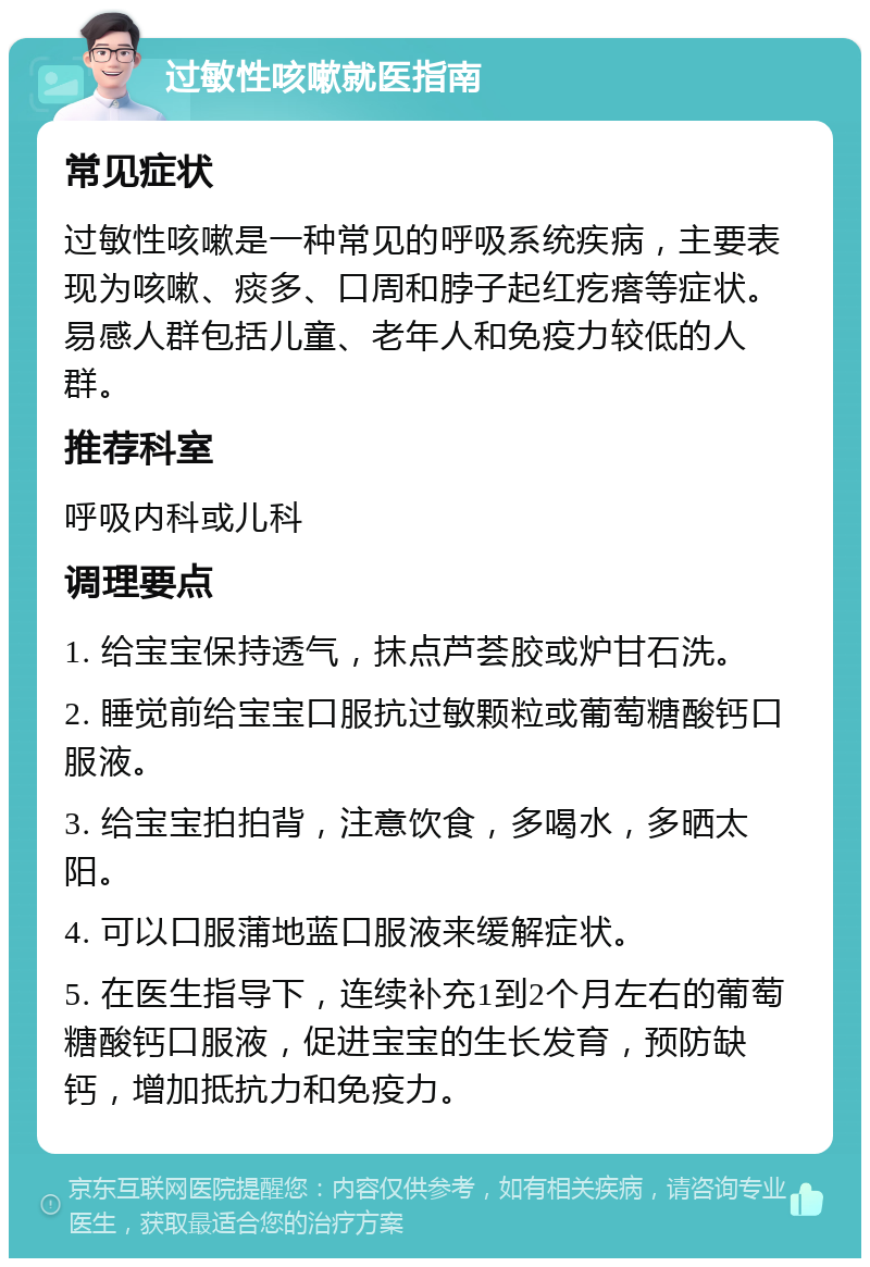 过敏性咳嗽就医指南 常见症状 过敏性咳嗽是一种常见的呼吸系统疾病，主要表现为咳嗽、痰多、口周和脖子起红疙瘩等症状。易感人群包括儿童、老年人和免疫力较低的人群。 推荐科室 呼吸内科或儿科 调理要点 1. 给宝宝保持透气，抹点芦荟胶或炉甘石洗。 2. 睡觉前给宝宝口服抗过敏颗粒或葡萄糖酸钙口服液。 3. 给宝宝拍拍背，注意饮食，多喝水，多晒太阳。 4. 可以口服蒲地蓝口服液来缓解症状。 5. 在医生指导下，连续补充1到2个月左右的葡萄糖酸钙口服液，促进宝宝的生长发育，预防缺钙，增加抵抗力和免疫力。