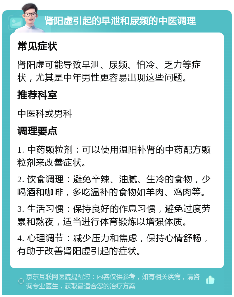 肾阳虚引起的早泄和尿频的中医调理 常见症状 肾阳虚可能导致早泄、尿频、怕冷、乏力等症状，尤其是中年男性更容易出现这些问题。 推荐科室 中医科或男科 调理要点 1. 中药颗粒剂：可以使用温阳补肾的中药配方颗粒剂来改善症状。 2. 饮食调理：避免辛辣、油腻、生冷的食物，少喝酒和咖啡，多吃温补的食物如羊肉、鸡肉等。 3. 生活习惯：保持良好的作息习惯，避免过度劳累和熬夜，适当进行体育锻炼以增强体质。 4. 心理调节：减少压力和焦虑，保持心情舒畅，有助于改善肾阳虚引起的症状。