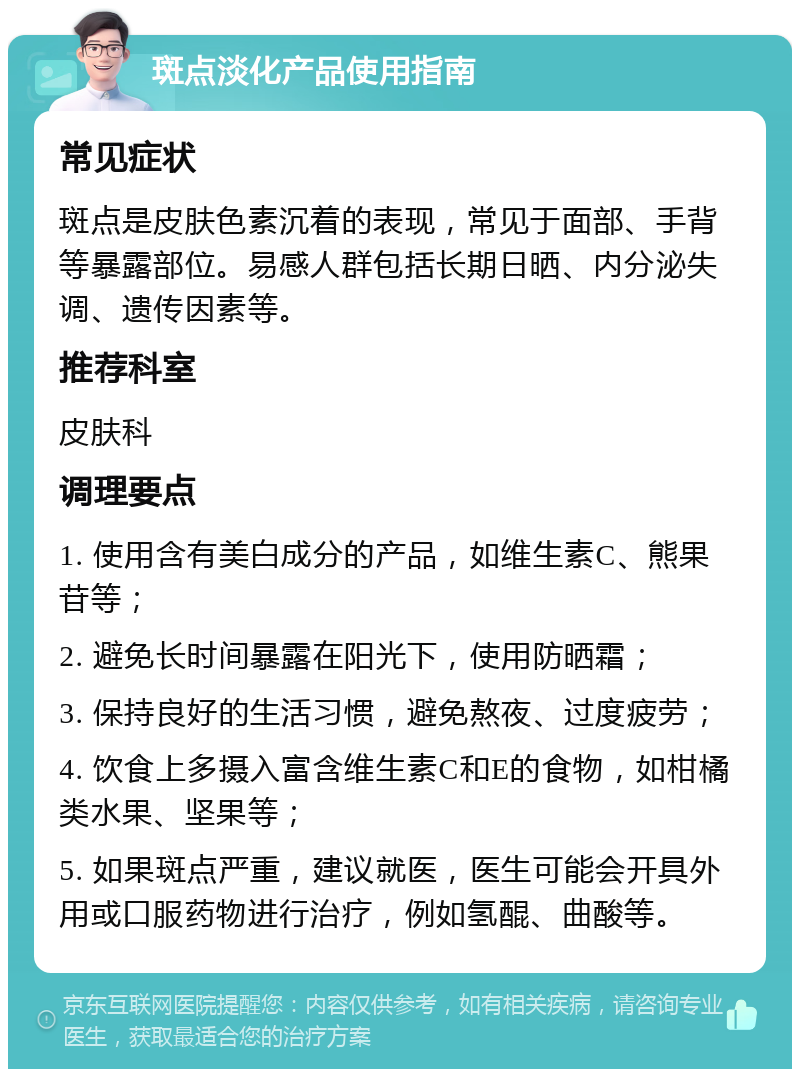 斑点淡化产品使用指南 常见症状 斑点是皮肤色素沉着的表现，常见于面部、手背等暴露部位。易感人群包括长期日晒、内分泌失调、遗传因素等。 推荐科室 皮肤科 调理要点 1. 使用含有美白成分的产品，如维生素C、熊果苷等； 2. 避免长时间暴露在阳光下，使用防晒霜； 3. 保持良好的生活习惯，避免熬夜、过度疲劳； 4. 饮食上多摄入富含维生素C和E的食物，如柑橘类水果、坚果等； 5. 如果斑点严重，建议就医，医生可能会开具外用或口服药物进行治疗，例如氢醌、曲酸等。