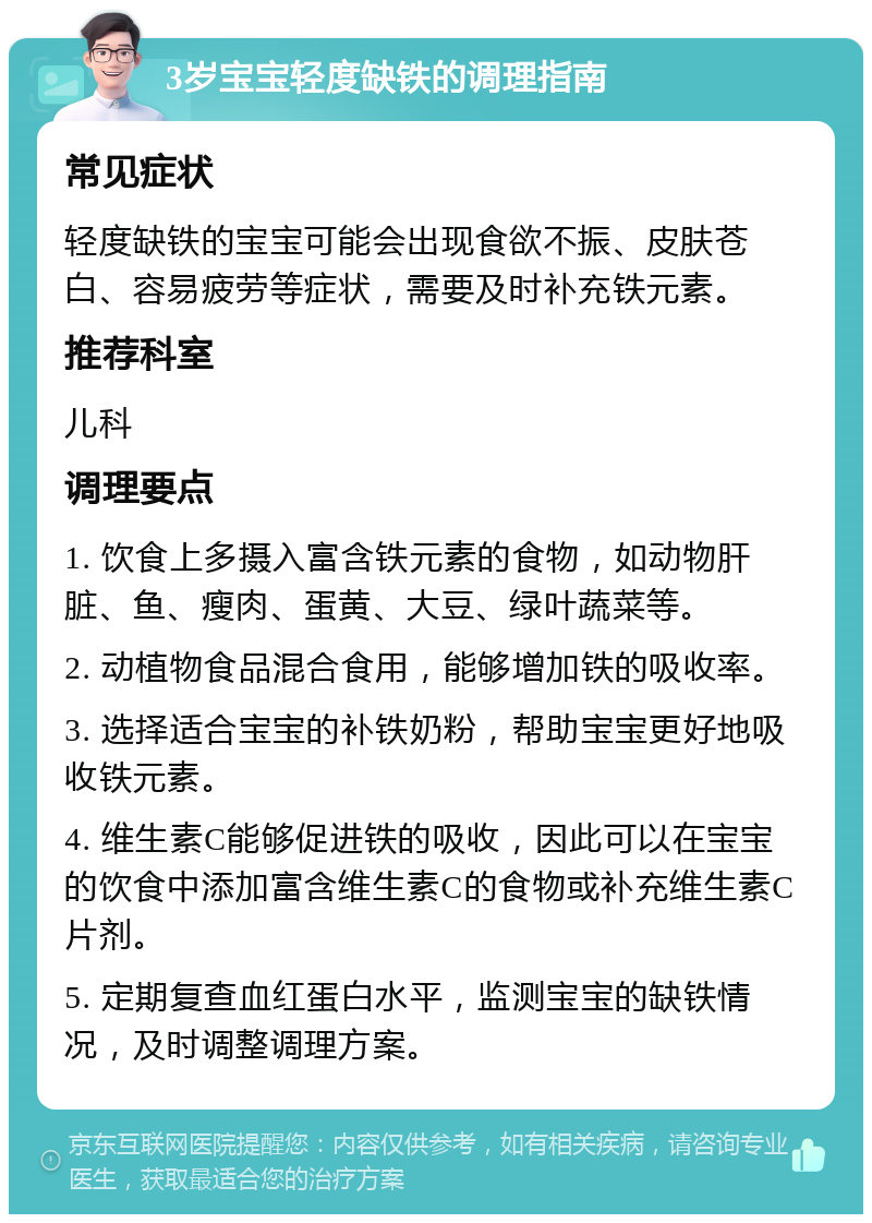 3岁宝宝轻度缺铁的调理指南 常见症状 轻度缺铁的宝宝可能会出现食欲不振、皮肤苍白、容易疲劳等症状，需要及时补充铁元素。 推荐科室 儿科 调理要点 1. 饮食上多摄入富含铁元素的食物，如动物肝脏、鱼、瘦肉、蛋黄、大豆、绿叶蔬菜等。 2. 动植物食品混合食用，能够增加铁的吸收率。 3. 选择适合宝宝的补铁奶粉，帮助宝宝更好地吸收铁元素。 4. 维生素C能够促进铁的吸收，因此可以在宝宝的饮食中添加富含维生素C的食物或补充维生素C片剂。 5. 定期复查血红蛋白水平，监测宝宝的缺铁情况，及时调整调理方案。