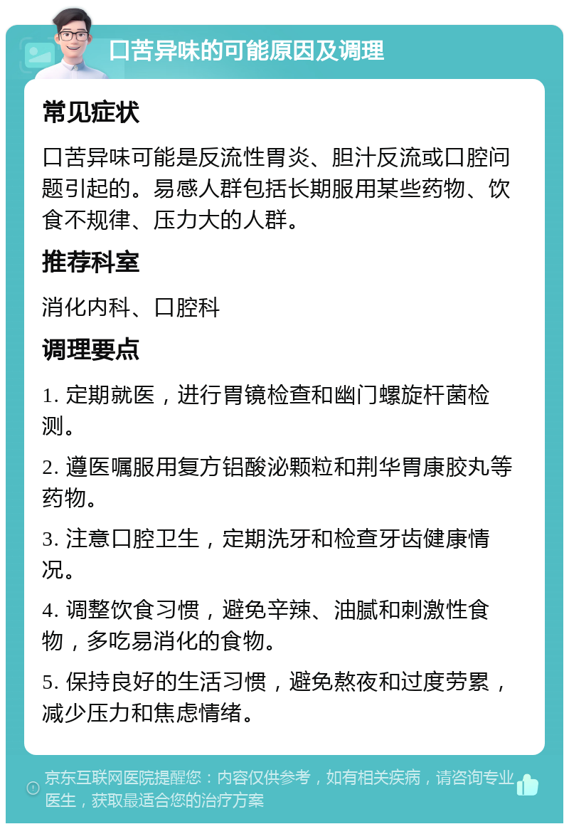 口苦异味的可能原因及调理 常见症状 口苦异味可能是反流性胃炎、胆汁反流或口腔问题引起的。易感人群包括长期服用某些药物、饮食不规律、压力大的人群。 推荐科室 消化内科、口腔科 调理要点 1. 定期就医，进行胃镜检查和幽门螺旋杆菌检测。 2. 遵医嘱服用复方铝酸泌颗粒和荆华胃康胶丸等药物。 3. 注意口腔卫生，定期洗牙和检查牙齿健康情况。 4. 调整饮食习惯，避免辛辣、油腻和刺激性食物，多吃易消化的食物。 5. 保持良好的生活习惯，避免熬夜和过度劳累，减少压力和焦虑情绪。