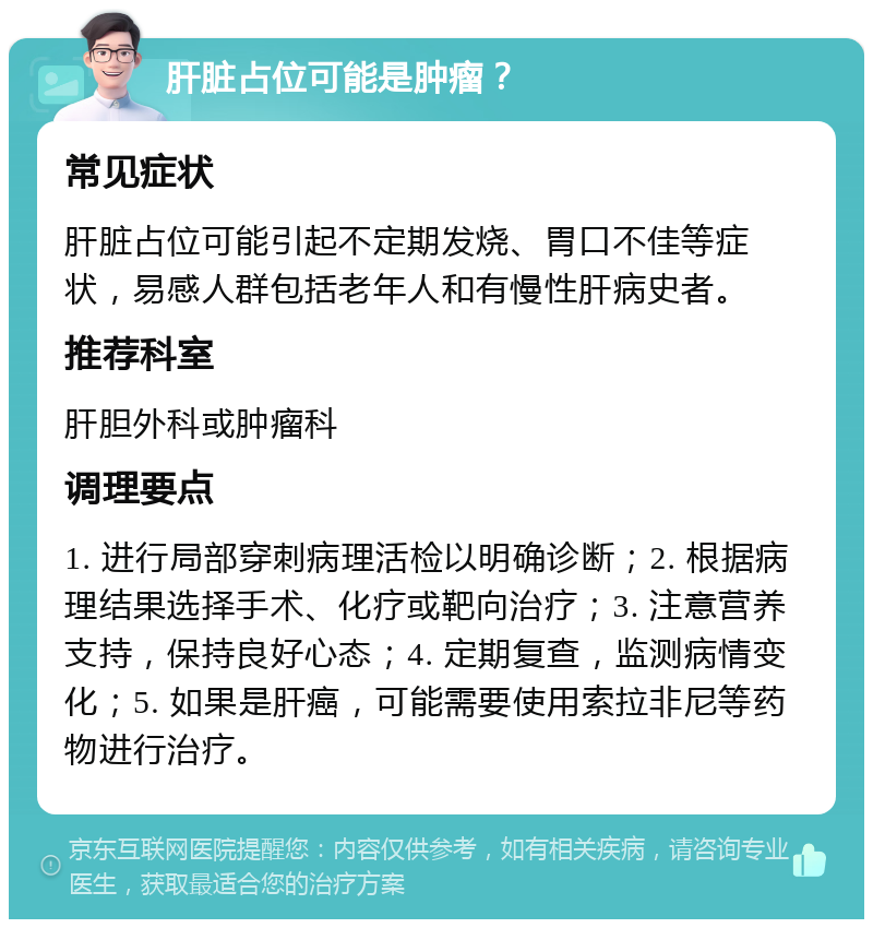 肝脏占位可能是肿瘤？ 常见症状 肝脏占位可能引起不定期发烧、胃口不佳等症状，易感人群包括老年人和有慢性肝病史者。 推荐科室 肝胆外科或肿瘤科 调理要点 1. 进行局部穿刺病理活检以明确诊断；2. 根据病理结果选择手术、化疗或靶向治疗；3. 注意营养支持，保持良好心态；4. 定期复查，监测病情变化；5. 如果是肝癌，可能需要使用索拉非尼等药物进行治疗。