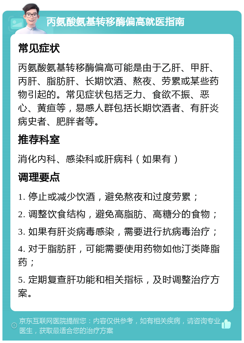 丙氨酸氨基转移酶偏高就医指南 常见症状 丙氨酸氨基转移酶偏高可能是由于乙肝、甲肝、丙肝、脂肪肝、长期饮酒、熬夜、劳累或某些药物引起的。常见症状包括乏力、食欲不振、恶心、黄疸等，易感人群包括长期饮酒者、有肝炎病史者、肥胖者等。 推荐科室 消化内科、感染科或肝病科（如果有） 调理要点 1. 停止或减少饮酒，避免熬夜和过度劳累； 2. 调整饮食结构，避免高脂肪、高糖分的食物； 3. 如果有肝炎病毒感染，需要进行抗病毒治疗； 4. 对于脂肪肝，可能需要使用药物如他汀类降脂药； 5. 定期复查肝功能和相关指标，及时调整治疗方案。