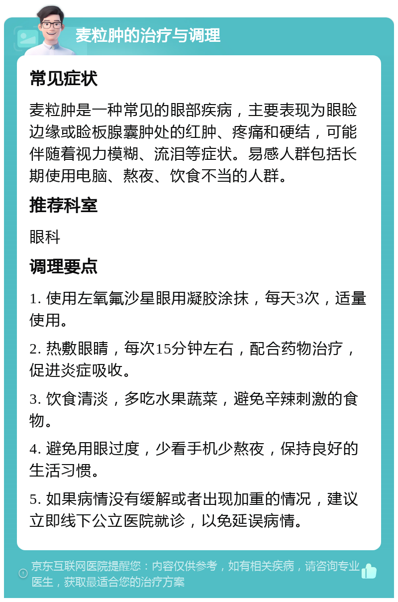 麦粒肿的治疗与调理 常见症状 麦粒肿是一种常见的眼部疾病，主要表现为眼睑边缘或睑板腺囊肿处的红肿、疼痛和硬结，可能伴随着视力模糊、流泪等症状。易感人群包括长期使用电脑、熬夜、饮食不当的人群。 推荐科室 眼科 调理要点 1. 使用左氧氟沙星眼用凝胶涂抹，每天3次，适量使用。 2. 热敷眼睛，每次15分钟左右，配合药物治疗，促进炎症吸收。 3. 饮食清淡，多吃水果蔬菜，避免辛辣刺激的食物。 4. 避免用眼过度，少看手机少熬夜，保持良好的生活习惯。 5. 如果病情没有缓解或者出现加重的情况，建议立即线下公立医院就诊，以免延误病情。