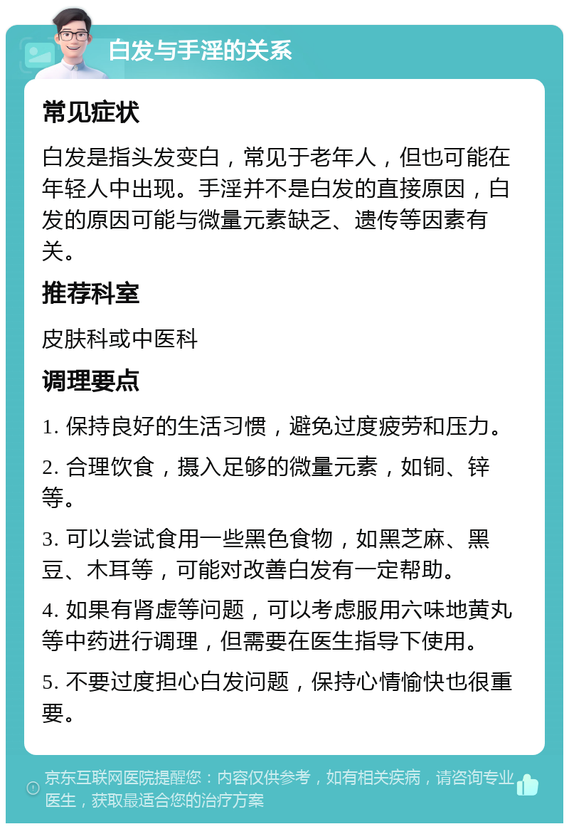 白发与手淫的关系 常见症状 白发是指头发变白，常见于老年人，但也可能在年轻人中出现。手淫并不是白发的直接原因，白发的原因可能与微量元素缺乏、遗传等因素有关。 推荐科室 皮肤科或中医科 调理要点 1. 保持良好的生活习惯，避免过度疲劳和压力。 2. 合理饮食，摄入足够的微量元素，如铜、锌等。 3. 可以尝试食用一些黑色食物，如黑芝麻、黑豆、木耳等，可能对改善白发有一定帮助。 4. 如果有肾虚等问题，可以考虑服用六味地黄丸等中药进行调理，但需要在医生指导下使用。 5. 不要过度担心白发问题，保持心情愉快也很重要。