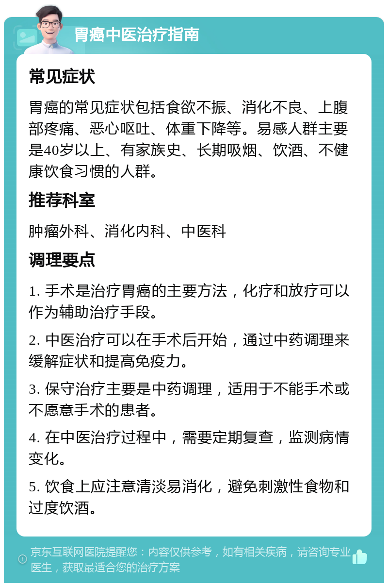 胃癌中医治疗指南 常见症状 胃癌的常见症状包括食欲不振、消化不良、上腹部疼痛、恶心呕吐、体重下降等。易感人群主要是40岁以上、有家族史、长期吸烟、饮酒、不健康饮食习惯的人群。 推荐科室 肿瘤外科、消化内科、中医科 调理要点 1. 手术是治疗胃癌的主要方法，化疗和放疗可以作为辅助治疗手段。 2. 中医治疗可以在手术后开始，通过中药调理来缓解症状和提高免疫力。 3. 保守治疗主要是中药调理，适用于不能手术或不愿意手术的患者。 4. 在中医治疗过程中，需要定期复查，监测病情变化。 5. 饮食上应注意清淡易消化，避免刺激性食物和过度饮酒。