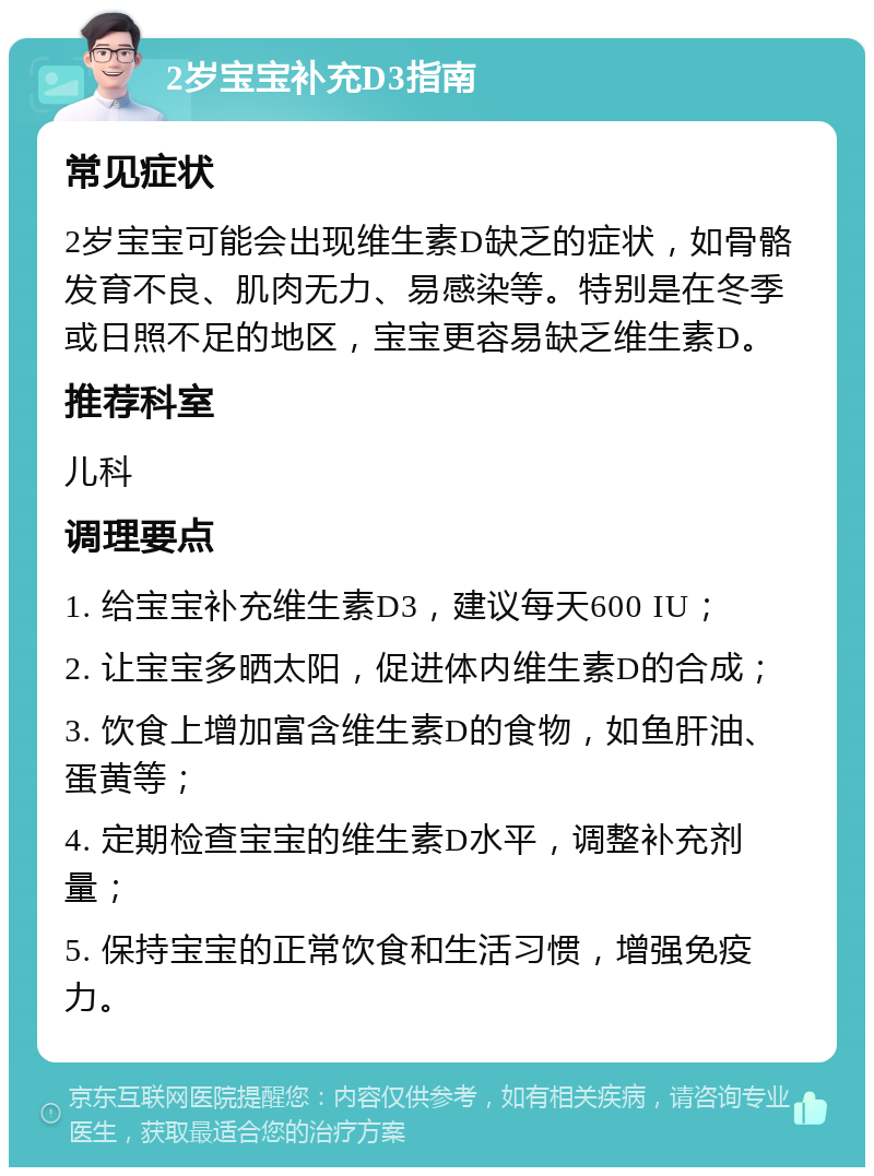 2岁宝宝补充D3指南 常见症状 2岁宝宝可能会出现维生素D缺乏的症状，如骨骼发育不良、肌肉无力、易感染等。特别是在冬季或日照不足的地区，宝宝更容易缺乏维生素D。 推荐科室 儿科 调理要点 1. 给宝宝补充维生素D3，建议每天600 IU； 2. 让宝宝多晒太阳，促进体内维生素D的合成； 3. 饮食上增加富含维生素D的食物，如鱼肝油、蛋黄等； 4. 定期检查宝宝的维生素D水平，调整补充剂量； 5. 保持宝宝的正常饮食和生活习惯，增强免疫力。