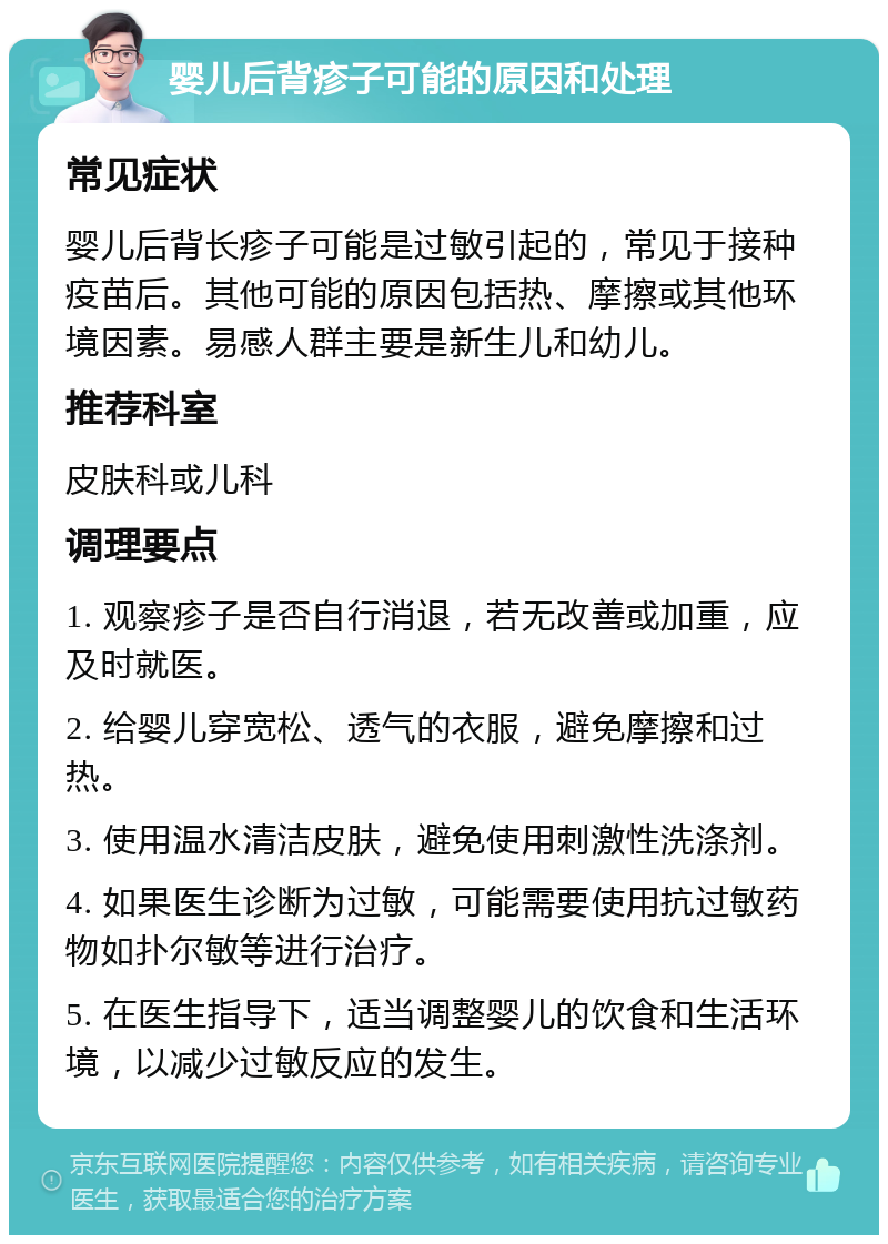 婴儿后背疹子可能的原因和处理 常见症状 婴儿后背长疹子可能是过敏引起的，常见于接种疫苗后。其他可能的原因包括热、摩擦或其他环境因素。易感人群主要是新生儿和幼儿。 推荐科室 皮肤科或儿科 调理要点 1. 观察疹子是否自行消退，若无改善或加重，应及时就医。 2. 给婴儿穿宽松、透气的衣服，避免摩擦和过热。 3. 使用温水清洁皮肤，避免使用刺激性洗涤剂。 4. 如果医生诊断为过敏，可能需要使用抗过敏药物如扑尔敏等进行治疗。 5. 在医生指导下，适当调整婴儿的饮食和生活环境，以减少过敏反应的发生。