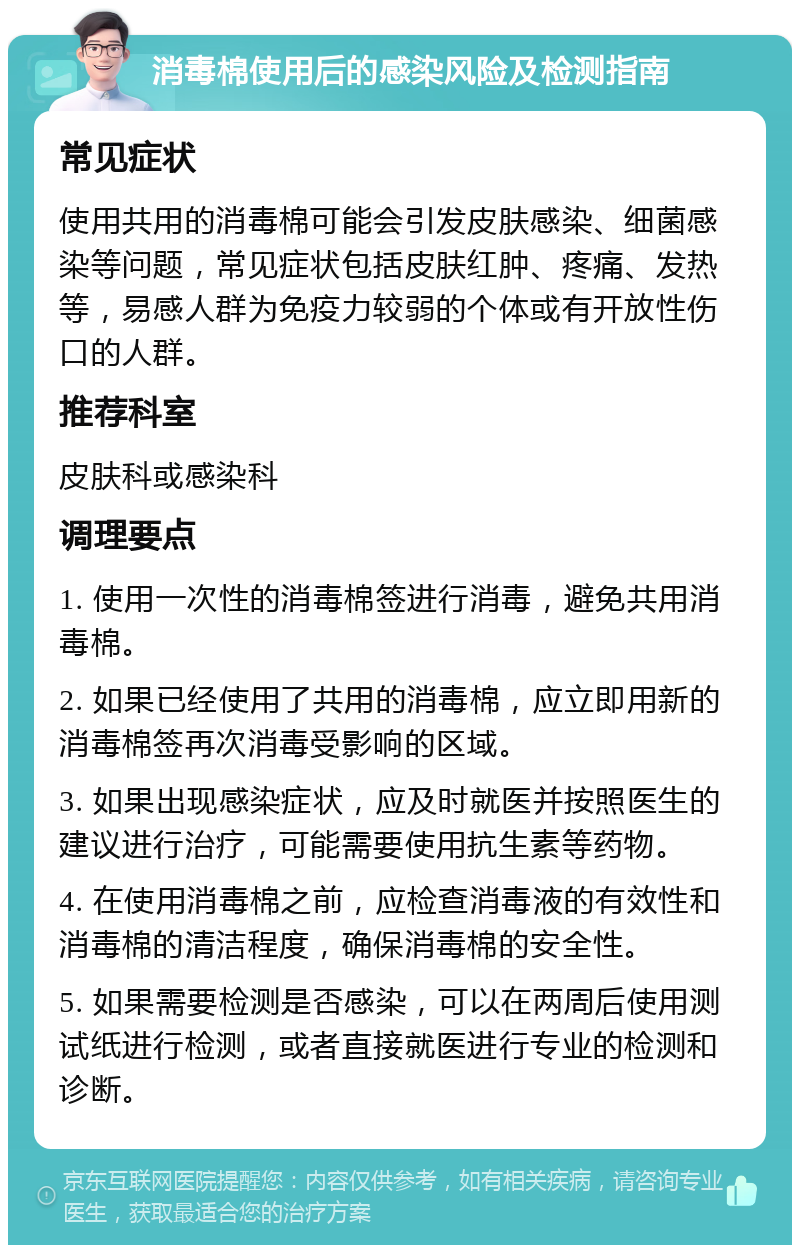 消毒棉使用后的感染风险及检测指南 常见症状 使用共用的消毒棉可能会引发皮肤感染、细菌感染等问题，常见症状包括皮肤红肿、疼痛、发热等，易感人群为免疫力较弱的个体或有开放性伤口的人群。 推荐科室 皮肤科或感染科 调理要点 1. 使用一次性的消毒棉签进行消毒，避免共用消毒棉。 2. 如果已经使用了共用的消毒棉，应立即用新的消毒棉签再次消毒受影响的区域。 3. 如果出现感染症状，应及时就医并按照医生的建议进行治疗，可能需要使用抗生素等药物。 4. 在使用消毒棉之前，应检查消毒液的有效性和消毒棉的清洁程度，确保消毒棉的安全性。 5. 如果需要检测是否感染，可以在两周后使用测试纸进行检测，或者直接就医进行专业的检测和诊断。