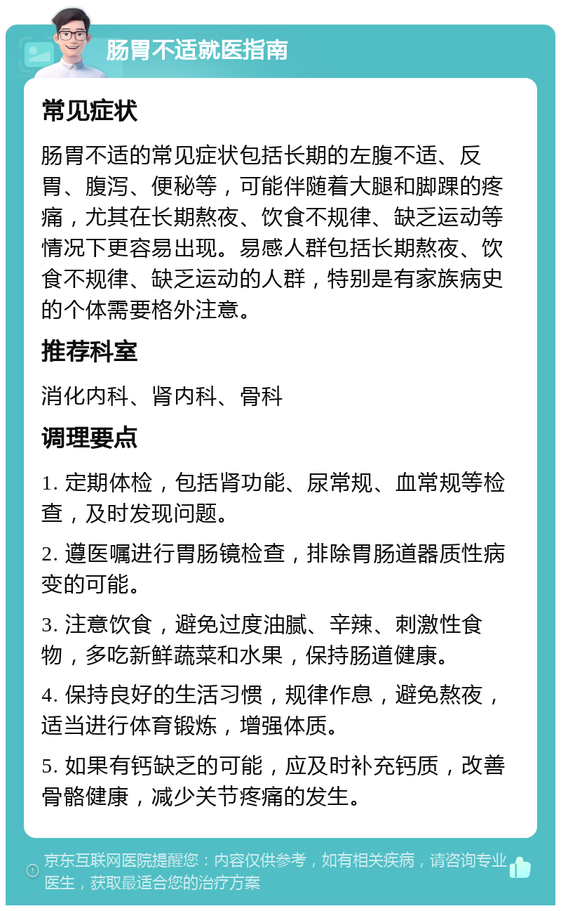 肠胃不适就医指南 常见症状 肠胃不适的常见症状包括长期的左腹不适、反胃、腹泻、便秘等，可能伴随着大腿和脚踝的疼痛，尤其在长期熬夜、饮食不规律、缺乏运动等情况下更容易出现。易感人群包括长期熬夜、饮食不规律、缺乏运动的人群，特别是有家族病史的个体需要格外注意。 推荐科室 消化内科、肾内科、骨科 调理要点 1. 定期体检，包括肾功能、尿常规、血常规等检查，及时发现问题。 2. 遵医嘱进行胃肠镜检查，排除胃肠道器质性病变的可能。 3. 注意饮食，避免过度油腻、辛辣、刺激性食物，多吃新鲜蔬菜和水果，保持肠道健康。 4. 保持良好的生活习惯，规律作息，避免熬夜，适当进行体育锻炼，增强体质。 5. 如果有钙缺乏的可能，应及时补充钙质，改善骨骼健康，减少关节疼痛的发生。