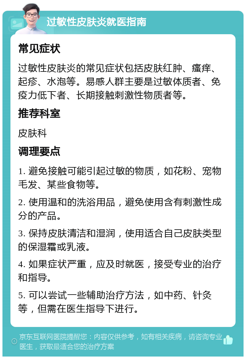 过敏性皮肤炎就医指南 常见症状 过敏性皮肤炎的常见症状包括皮肤红肿、瘙痒、起疹、水泡等。易感人群主要是过敏体质者、免疫力低下者、长期接触刺激性物质者等。 推荐科室 皮肤科 调理要点 1. 避免接触可能引起过敏的物质，如花粉、宠物毛发、某些食物等。 2. 使用温和的洗浴用品，避免使用含有刺激性成分的产品。 3. 保持皮肤清洁和湿润，使用适合自己皮肤类型的保湿霜或乳液。 4. 如果症状严重，应及时就医，接受专业的治疗和指导。 5. 可以尝试一些辅助治疗方法，如中药、针灸等，但需在医生指导下进行。