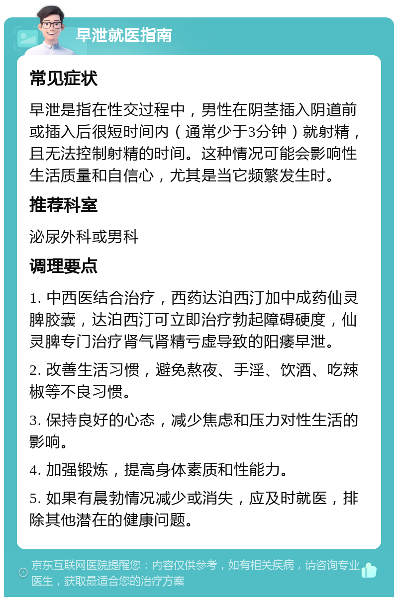 早泄就医指南 常见症状 早泄是指在性交过程中，男性在阴茎插入阴道前或插入后很短时间内（通常少于3分钟）就射精，且无法控制射精的时间。这种情况可能会影响性生活质量和自信心，尤其是当它频繁发生时。 推荐科室 泌尿外科或男科 调理要点 1. 中西医结合治疗，西药达泊西汀加中成药仙灵脾胶囊，达泊西汀可立即治疗勃起障碍硬度，仙灵脾专门治疗肾气肾精亏虚导致的阳痿早泄。 2. 改善生活习惯，避免熬夜、手淫、饮酒、吃辣椒等不良习惯。 3. 保持良好的心态，减少焦虑和压力对性生活的影响。 4. 加强锻炼，提高身体素质和性能力。 5. 如果有晨勃情况减少或消失，应及时就医，排除其他潜在的健康问题。