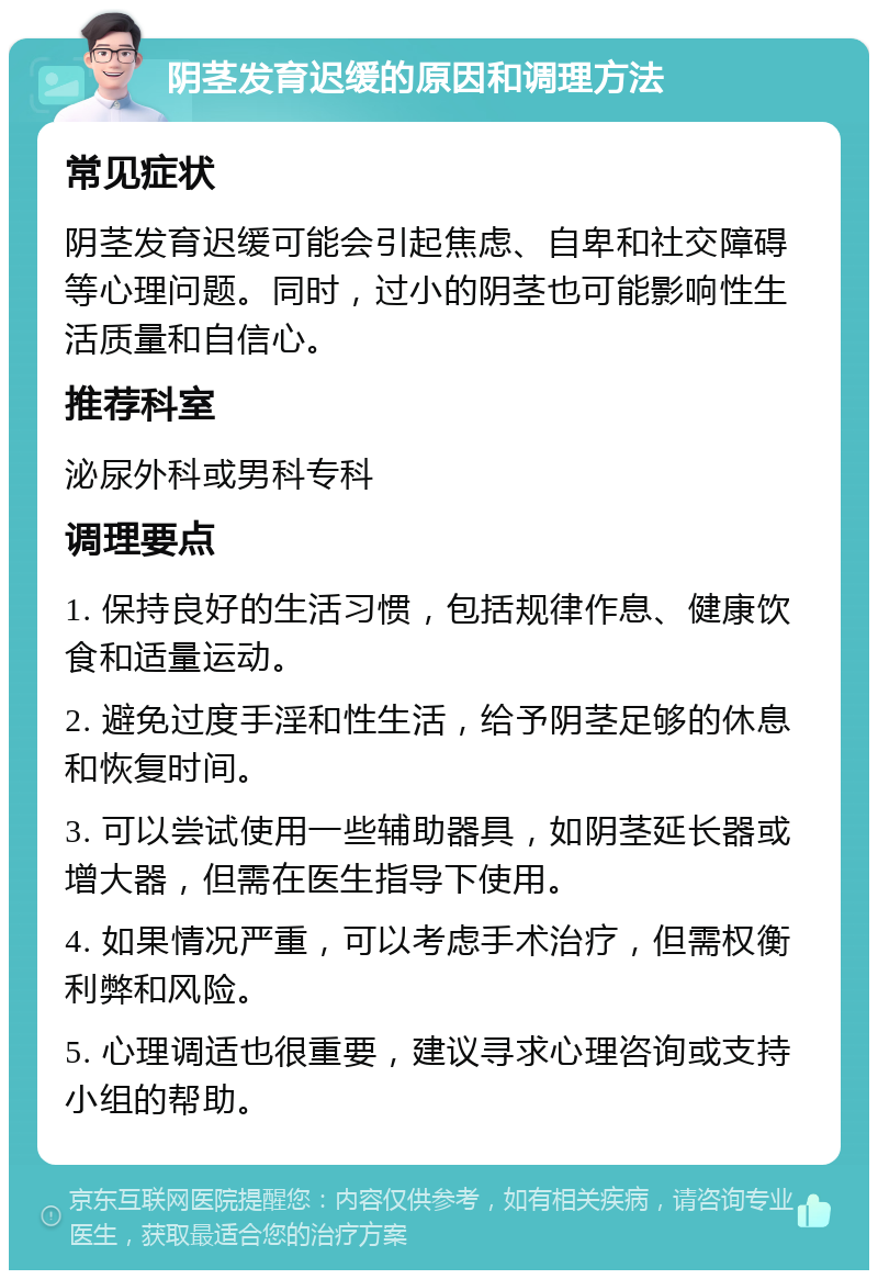 阴茎发育迟缓的原因和调理方法 常见症状 阴茎发育迟缓可能会引起焦虑、自卑和社交障碍等心理问题。同时，过小的阴茎也可能影响性生活质量和自信心。 推荐科室 泌尿外科或男科专科 调理要点 1. 保持良好的生活习惯，包括规律作息、健康饮食和适量运动。 2. 避免过度手淫和性生活，给予阴茎足够的休息和恢复时间。 3. 可以尝试使用一些辅助器具，如阴茎延长器或增大器，但需在医生指导下使用。 4. 如果情况严重，可以考虑手术治疗，但需权衡利弊和风险。 5. 心理调适也很重要，建议寻求心理咨询或支持小组的帮助。