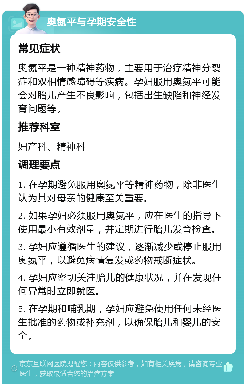 奥氮平与孕期安全性 常见症状 奥氮平是一种精神药物，主要用于治疗精神分裂症和双相情感障碍等疾病。孕妇服用奥氮平可能会对胎儿产生不良影响，包括出生缺陷和神经发育问题等。 推荐科室 妇产科、精神科 调理要点 1. 在孕期避免服用奥氮平等精神药物，除非医生认为其对母亲的健康至关重要。 2. 如果孕妇必须服用奥氮平，应在医生的指导下使用最小有效剂量，并定期进行胎儿发育检查。 3. 孕妇应遵循医生的建议，逐渐减少或停止服用奥氮平，以避免病情复发或药物戒断症状。 4. 孕妇应密切关注胎儿的健康状况，并在发现任何异常时立即就医。 5. 在孕期和哺乳期，孕妇应避免使用任何未经医生批准的药物或补充剂，以确保胎儿和婴儿的安全。