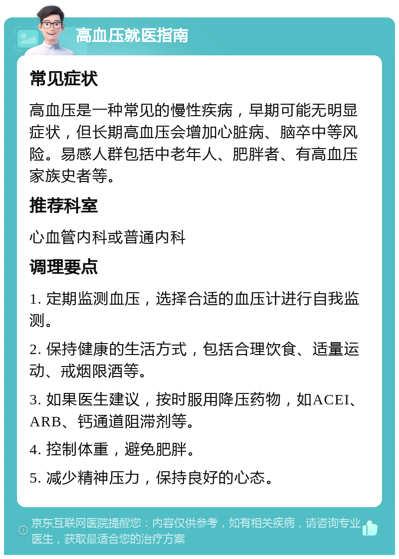 高血压就医指南 常见症状 高血压是一种常见的慢性疾病，早期可能无明显症状，但长期高血压会增加心脏病、脑卒中等风险。易感人群包括中老年人、肥胖者、有高血压家族史者等。 推荐科室 心血管内科或普通内科 调理要点 1. 定期监测血压，选择合适的血压计进行自我监测。 2. 保持健康的生活方式，包括合理饮食、适量运动、戒烟限酒等。 3. 如果医生建议，按时服用降压药物，如ACEI、ARB、钙通道阻滞剂等。 4. 控制体重，避免肥胖。 5. 减少精神压力，保持良好的心态。