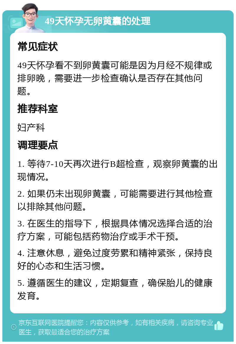 49天怀孕无卵黄囊的处理 常见症状 49天怀孕看不到卵黄囊可能是因为月经不规律或排卵晚，需要进一步检查确认是否存在其他问题。 推荐科室 妇产科 调理要点 1. 等待7-10天再次进行B超检查，观察卵黄囊的出现情况。 2. 如果仍未出现卵黄囊，可能需要进行其他检查以排除其他问题。 3. 在医生的指导下，根据具体情况选择合适的治疗方案，可能包括药物治疗或手术干预。 4. 注意休息，避免过度劳累和精神紧张，保持良好的心态和生活习惯。 5. 遵循医生的建议，定期复查，确保胎儿的健康发育。