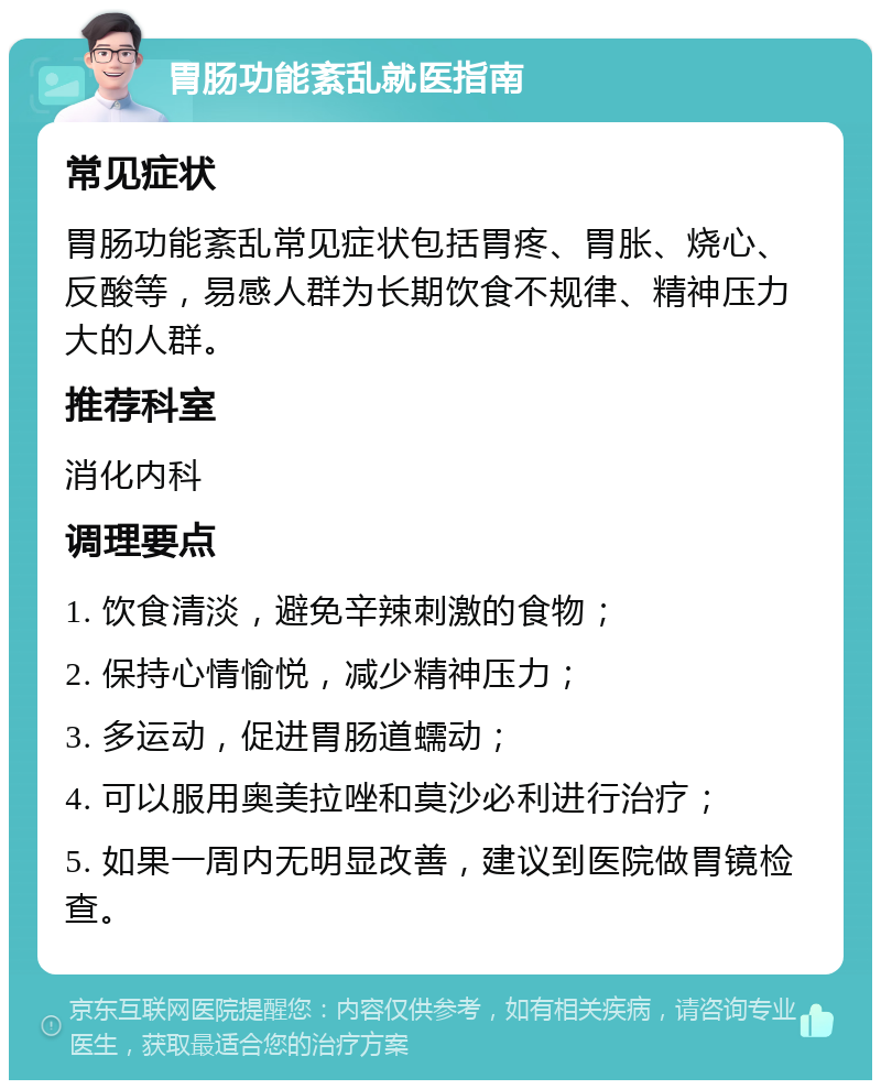 胃肠功能紊乱就医指南 常见症状 胃肠功能紊乱常见症状包括胃疼、胃胀、烧心、反酸等，易感人群为长期饮食不规律、精神压力大的人群。 推荐科室 消化内科 调理要点 1. 饮食清淡，避免辛辣刺激的食物； 2. 保持心情愉悦，减少精神压力； 3. 多运动，促进胃肠道蠕动； 4. 可以服用奥美拉唑和莫沙必利进行治疗； 5. 如果一周内无明显改善，建议到医院做胃镜检查。