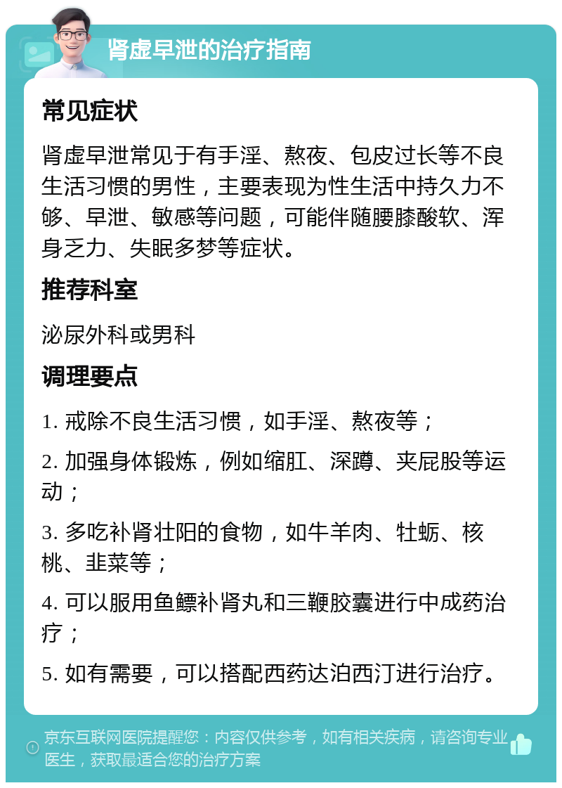 肾虚早泄的治疗指南 常见症状 肾虚早泄常见于有手淫、熬夜、包皮过长等不良生活习惯的男性，主要表现为性生活中持久力不够、早泄、敏感等问题，可能伴随腰膝酸软、浑身乏力、失眠多梦等症状。 推荐科室 泌尿外科或男科 调理要点 1. 戒除不良生活习惯，如手淫、熬夜等； 2. 加强身体锻炼，例如缩肛、深蹲、夹屁股等运动； 3. 多吃补肾壮阳的食物，如牛羊肉、牡蛎、核桃、韭菜等； 4. 可以服用鱼鳔补肾丸和三鞭胶囊进行中成药治疗； 5. 如有需要，可以搭配西药达泊西汀进行治疗。