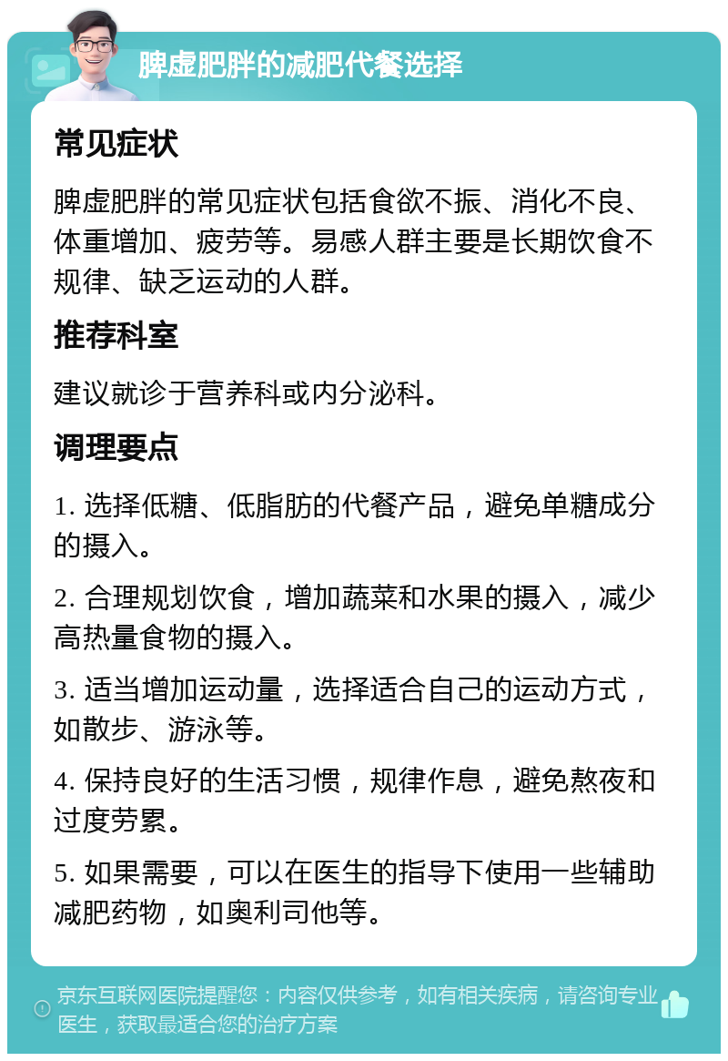 脾虚肥胖的减肥代餐选择 常见症状 脾虚肥胖的常见症状包括食欲不振、消化不良、体重增加、疲劳等。易感人群主要是长期饮食不规律、缺乏运动的人群。 推荐科室 建议就诊于营养科或内分泌科。 调理要点 1. 选择低糖、低脂肪的代餐产品，避免单糖成分的摄入。 2. 合理规划饮食，增加蔬菜和水果的摄入，减少高热量食物的摄入。 3. 适当增加运动量，选择适合自己的运动方式，如散步、游泳等。 4. 保持良好的生活习惯，规律作息，避免熬夜和过度劳累。 5. 如果需要，可以在医生的指导下使用一些辅助减肥药物，如奥利司他等。