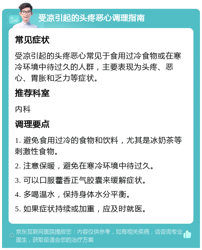 受凉引起的头疼恶心调理指南 常见症状 受凉引起的头疼恶心常见于食用过冷食物或在寒冷环境中待过久的人群，主要表现为头疼、恶心、胃胀和乏力等症状。 推荐科室 内科 调理要点 1. 避免食用过冷的食物和饮料，尤其是冰奶茶等刺激性食物。 2. 注意保暖，避免在寒冷环境中待过久。 3. 可以口服藿香正气胶囊来缓解症状。 4. 多喝温水，保持身体水分平衡。 5. 如果症状持续或加重，应及时就医。