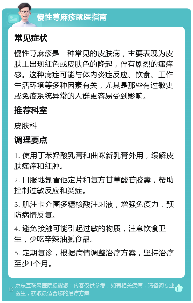 慢性荨麻疹就医指南 常见症状 慢性荨麻疹是一种常见的皮肤病，主要表现为皮肤上出现红色或皮肤色的隆起，伴有剧烈的瘙痒感。这种病症可能与体内炎症反应、饮食、工作生活环境等多种因素有关，尤其是那些有过敏史或免疫系统异常的人群更容易受到影响。 推荐科室 皮肤科 调理要点 1. 使用丁苯羟酸乳膏和曲咪新乳膏外用，缓解皮肤瘙痒和红肿。 2. 口服地氯雷他定片和复方甘草酸苷胶囊，帮助控制过敏反应和炎症。 3. 肌注卡介菌多糖核酸注射液，增强免疫力，预防病情反复。 4. 避免接触可能引起过敏的物质，注意饮食卫生，少吃辛辣油腻食品。 5. 定期复诊，根据病情调整治疗方案，坚持治疗至少1个月。