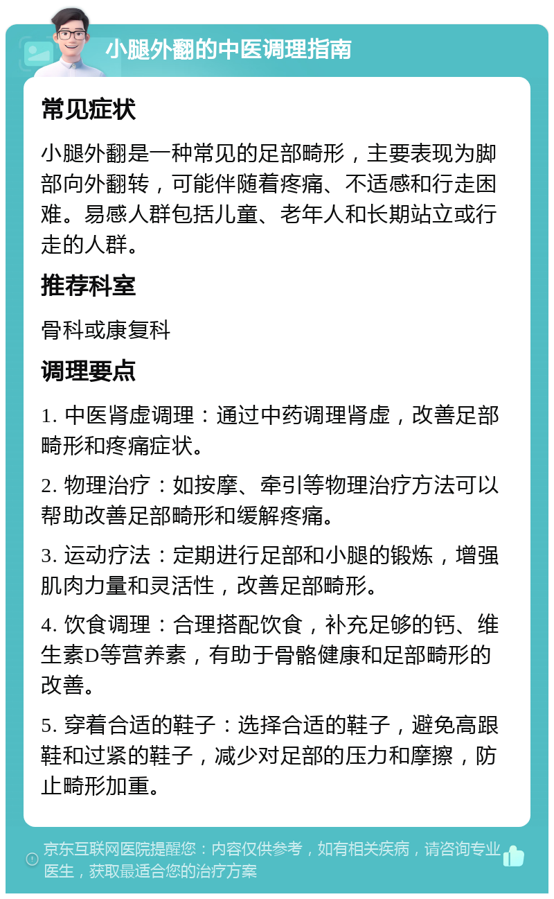 小腿外翻的中医调理指南 常见症状 小腿外翻是一种常见的足部畸形，主要表现为脚部向外翻转，可能伴随着疼痛、不适感和行走困难。易感人群包括儿童、老年人和长期站立或行走的人群。 推荐科室 骨科或康复科 调理要点 1. 中医肾虚调理：通过中药调理肾虚，改善足部畸形和疼痛症状。 2. 物理治疗：如按摩、牵引等物理治疗方法可以帮助改善足部畸形和缓解疼痛。 3. 运动疗法：定期进行足部和小腿的锻炼，增强肌肉力量和灵活性，改善足部畸形。 4. 饮食调理：合理搭配饮食，补充足够的钙、维生素D等营养素，有助于骨骼健康和足部畸形的改善。 5. 穿着合适的鞋子：选择合适的鞋子，避免高跟鞋和过紧的鞋子，减少对足部的压力和摩擦，防止畸形加重。