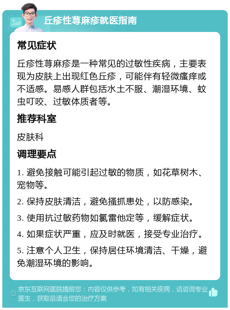 丘疹性荨麻疹就医指南 常见症状 丘疹性荨麻疹是一种常见的过敏性疾病，主要表现为皮肤上出现红色丘疹，可能伴有轻微瘙痒或不适感。易感人群包括水土不服、潮湿环境、蚊虫叮咬、过敏体质者等。 推荐科室 皮肤科 调理要点 1. 避免接触可能引起过敏的物质，如花草树木、宠物等。 2. 保持皮肤清洁，避免搔抓患处，以防感染。 3. 使用抗过敏药物如氯雷他定等，缓解症状。 4. 如果症状严重，应及时就医，接受专业治疗。 5. 注意个人卫生，保持居住环境清洁、干燥，避免潮湿环境的影响。