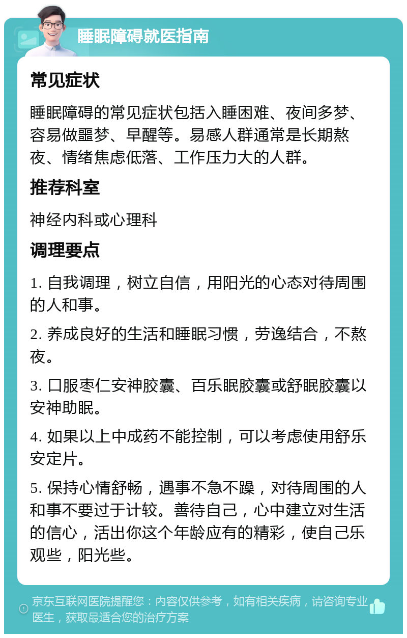 睡眠障碍就医指南 常见症状 睡眠障碍的常见症状包括入睡困难、夜间多梦、容易做噩梦、早醒等。易感人群通常是长期熬夜、情绪焦虑低落、工作压力大的人群。 推荐科室 神经内科或心理科 调理要点 1. 自我调理，树立自信，用阳光的心态对待周围的人和事。 2. 养成良好的生活和睡眠习惯，劳逸结合，不熬夜。 3. 口服枣仁安神胶囊、百乐眠胶囊或舒眠胶囊以安神助眠。 4. 如果以上中成药不能控制，可以考虑使用舒乐安定片。 5. 保持心情舒畅，遇事不急不躁，对待周围的人和事不要过于计较。善待自己，心中建立对生活的信心，活出你这个年龄应有的精彩，使自己乐观些，阳光些。