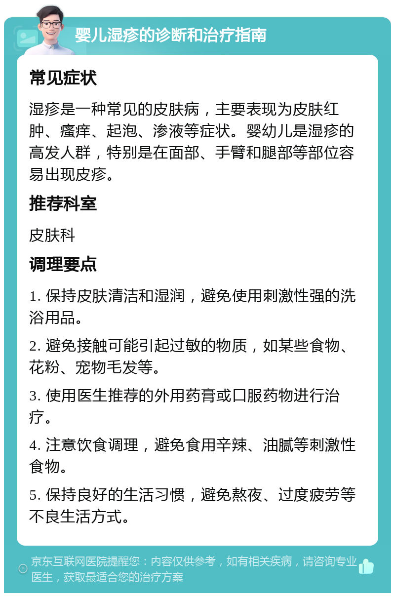 婴儿湿疹的诊断和治疗指南 常见症状 湿疹是一种常见的皮肤病，主要表现为皮肤红肿、瘙痒、起泡、渗液等症状。婴幼儿是湿疹的高发人群，特别是在面部、手臂和腿部等部位容易出现皮疹。 推荐科室 皮肤科 调理要点 1. 保持皮肤清洁和湿润，避免使用刺激性强的洗浴用品。 2. 避免接触可能引起过敏的物质，如某些食物、花粉、宠物毛发等。 3. 使用医生推荐的外用药膏或口服药物进行治疗。 4. 注意饮食调理，避免食用辛辣、油腻等刺激性食物。 5. 保持良好的生活习惯，避免熬夜、过度疲劳等不良生活方式。