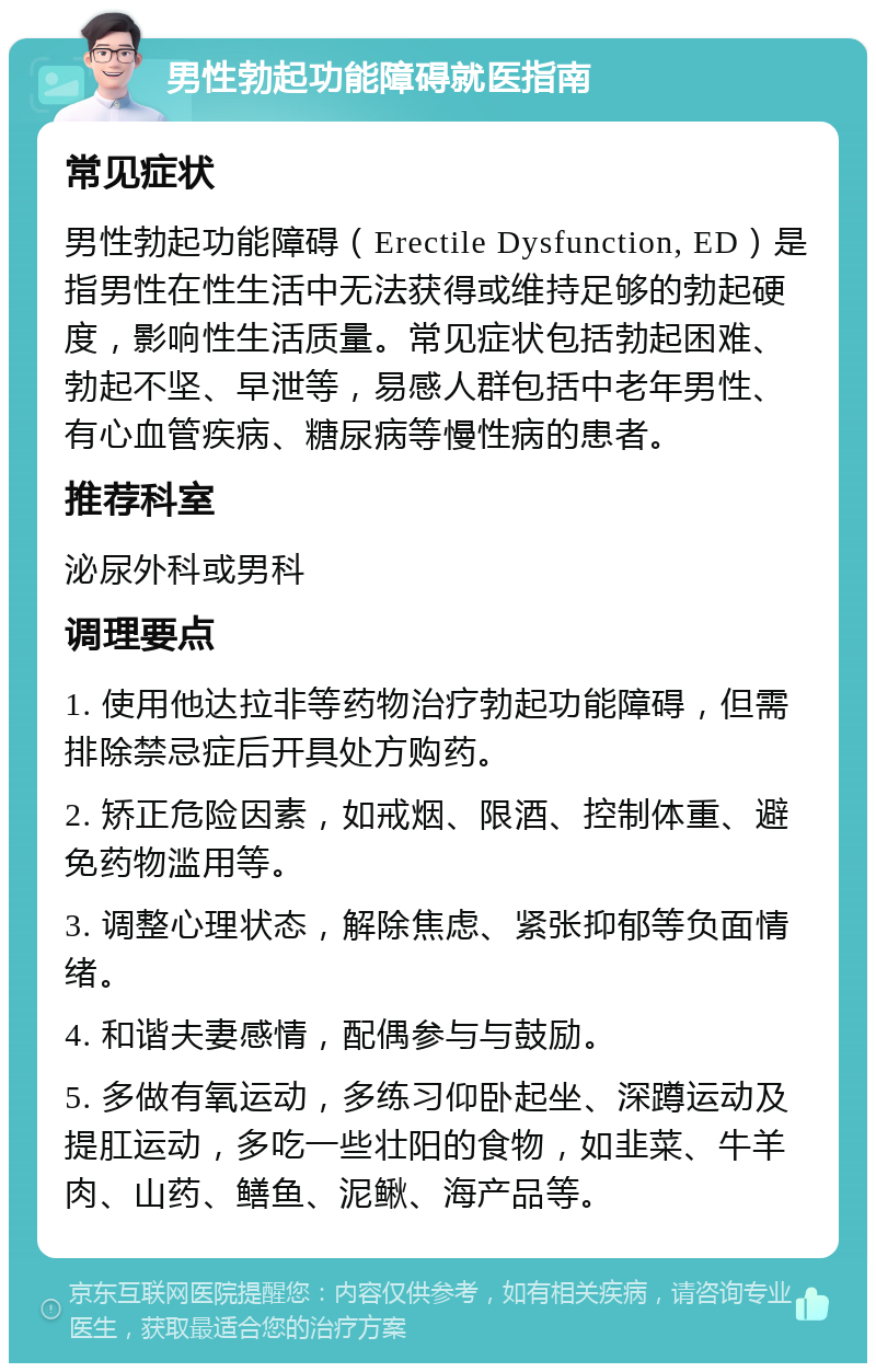 男性勃起功能障碍就医指南 常见症状 男性勃起功能障碍（Erectile Dysfunction, ED）是指男性在性生活中无法获得或维持足够的勃起硬度，影响性生活质量。常见症状包括勃起困难、勃起不坚、早泄等，易感人群包括中老年男性、有心血管疾病、糖尿病等慢性病的患者。 推荐科室 泌尿外科或男科 调理要点 1. 使用他达拉非等药物治疗勃起功能障碍，但需排除禁忌症后开具处方购药。 2. 矫正危险因素，如戒烟、限酒、控制体重、避免药物滥用等。 3. 调整心理状态，解除焦虑、紧张抑郁等负面情绪。 4. 和谐夫妻感情，配偶参与与鼓励。 5. 多做有氧运动，多练习仰卧起坐、深蹲运动及提肛运动，多吃一些壮阳的食物，如韭菜、牛羊肉、山药、鳝鱼、泥鳅、海产品等。