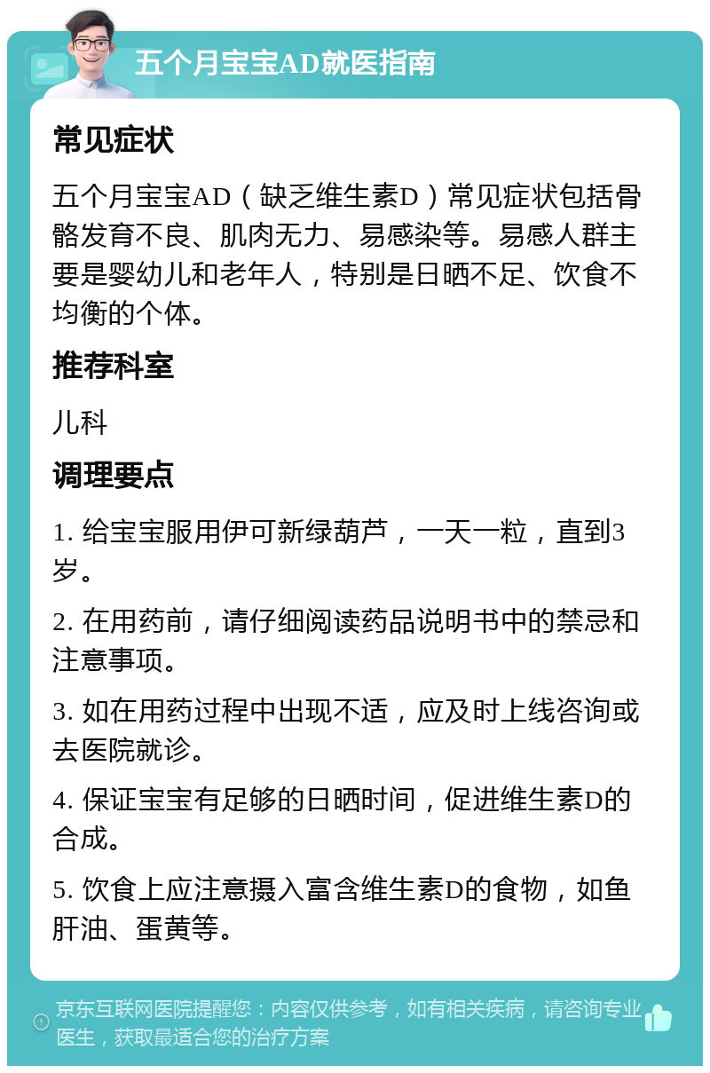 五个月宝宝AD就医指南 常见症状 五个月宝宝AD（缺乏维生素D）常见症状包括骨骼发育不良、肌肉无力、易感染等。易感人群主要是婴幼儿和老年人，特别是日晒不足、饮食不均衡的个体。 推荐科室 儿科 调理要点 1. 给宝宝服用伊可新绿葫芦，一天一粒，直到3岁。 2. 在用药前，请仔细阅读药品说明书中的禁忌和注意事项。 3. 如在用药过程中出现不适，应及时上线咨询或去医院就诊。 4. 保证宝宝有足够的日晒时间，促进维生素D的合成。 5. 饮食上应注意摄入富含维生素D的食物，如鱼肝油、蛋黄等。