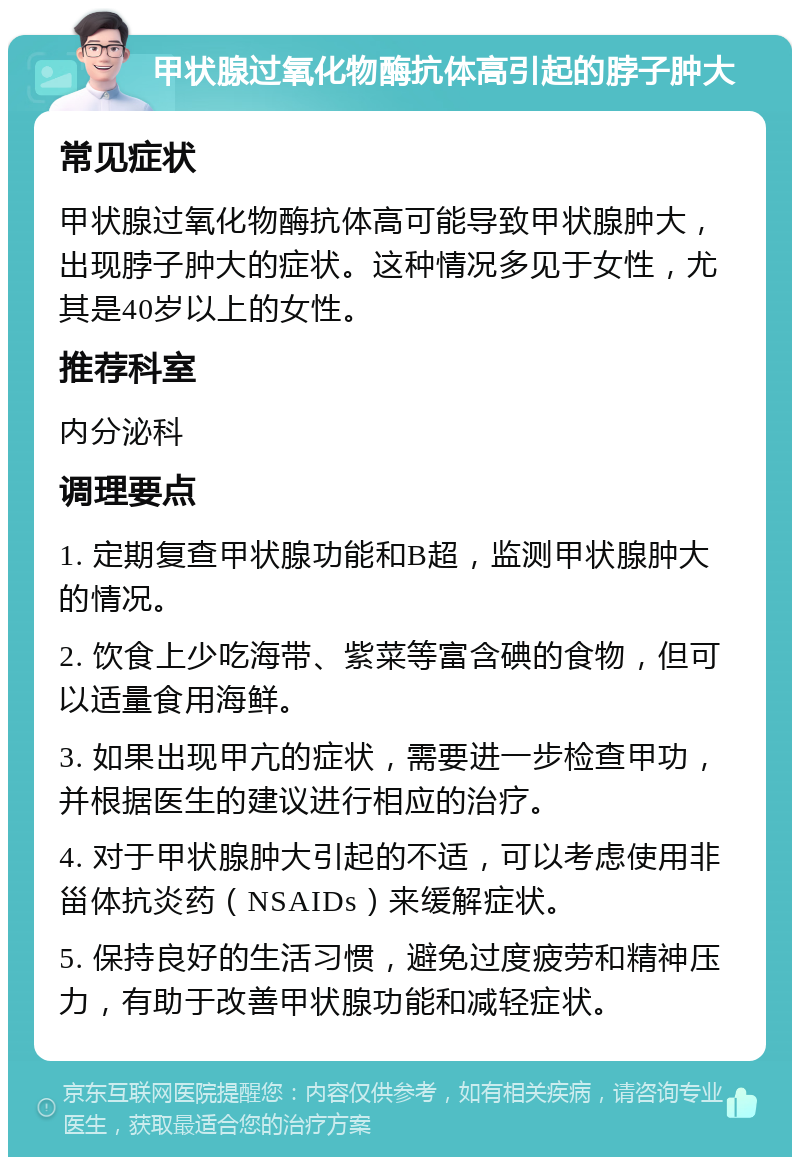 甲状腺过氧化物酶抗体高引起的脖子肿大 常见症状 甲状腺过氧化物酶抗体高可能导致甲状腺肿大，出现脖子肿大的症状。这种情况多见于女性，尤其是40岁以上的女性。 推荐科室 内分泌科 调理要点 1. 定期复查甲状腺功能和B超，监测甲状腺肿大的情况。 2. 饮食上少吃海带、紫菜等富含碘的食物，但可以适量食用海鲜。 3. 如果出现甲亢的症状，需要进一步检查甲功，并根据医生的建议进行相应的治疗。 4. 对于甲状腺肿大引起的不适，可以考虑使用非甾体抗炎药（NSAIDs）来缓解症状。 5. 保持良好的生活习惯，避免过度疲劳和精神压力，有助于改善甲状腺功能和减轻症状。