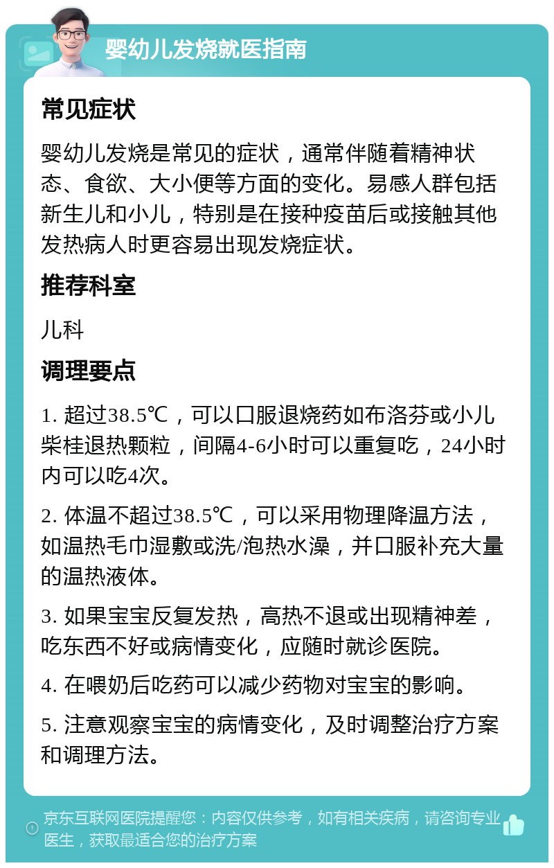 婴幼儿发烧就医指南 常见症状 婴幼儿发烧是常见的症状，通常伴随着精神状态、食欲、大小便等方面的变化。易感人群包括新生儿和小儿，特别是在接种疫苗后或接触其他发热病人时更容易出现发烧症状。 推荐科室 儿科 调理要点 1. 超过38.5℃，可以口服退烧药如布洛芬或小儿柴桂退热颗粒，间隔4-6小时可以重复吃，24小时内可以吃4次。 2. 体温不超过38.5℃，可以采用物理降温方法，如温热毛巾湿敷或洗/泡热水澡，并口服补充大量的温热液体。 3. 如果宝宝反复发热，高热不退或出现精神差，吃东西不好或病情变化，应随时就诊医院。 4. 在喂奶后吃药可以减少药物对宝宝的影响。 5. 注意观察宝宝的病情变化，及时调整治疗方案和调理方法。