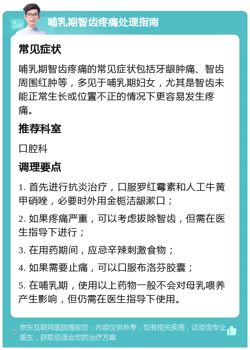 哺乳期智齿疼痛处理指南 常见症状 哺乳期智齿疼痛的常见症状包括牙龈肿痛、智齿周围红肿等，多见于哺乳期妇女，尤其是智齿未能正常生长或位置不正的情况下更容易发生疼痛。 推荐科室 口腔科 调理要点 1. 首先进行抗炎治疗，口服罗红霉素和人工牛黄甲硝唑，必要时外用金栀洁龈漱口； 2. 如果疼痛严重，可以考虑拔除智齿，但需在医生指导下进行； 3. 在用药期间，应忌辛辣刺激食物； 4. 如果需要止痛，可以口服布洛芬胶囊； 5. 在哺乳期，使用以上药物一般不会对母乳喂养产生影响，但仍需在医生指导下使用。