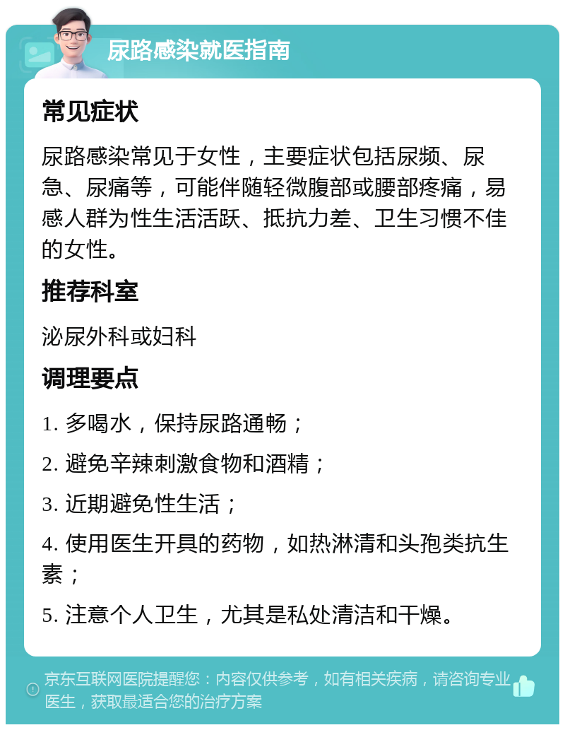 尿路感染就医指南 常见症状 尿路感染常见于女性，主要症状包括尿频、尿急、尿痛等，可能伴随轻微腹部或腰部疼痛，易感人群为性生活活跃、抵抗力差、卫生习惯不佳的女性。 推荐科室 泌尿外科或妇科 调理要点 1. 多喝水，保持尿路通畅； 2. 避免辛辣刺激食物和酒精； 3. 近期避免性生活； 4. 使用医生开具的药物，如热淋清和头孢类抗生素； 5. 注意个人卫生，尤其是私处清洁和干燥。