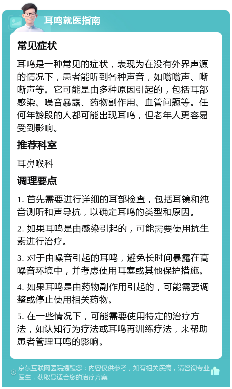 耳鸣就医指南 常见症状 耳鸣是一种常见的症状，表现为在没有外界声源的情况下，患者能听到各种声音，如嗡嗡声、嘶嘶声等。它可能是由多种原因引起的，包括耳部感染、噪音暴露、药物副作用、血管问题等。任何年龄段的人都可能出现耳鸣，但老年人更容易受到影响。 推荐科室 耳鼻喉科 调理要点 1. 首先需要进行详细的耳部检查，包括耳镜和纯音测听和声导抗，以确定耳鸣的类型和原因。 2. 如果耳鸣是由感染引起的，可能需要使用抗生素进行治疗。 3. 对于由噪音引起的耳鸣，避免长时间暴露在高噪音环境中，并考虑使用耳塞或其他保护措施。 4. 如果耳鸣是由药物副作用引起的，可能需要调整或停止使用相关药物。 5. 在一些情况下，可能需要使用特定的治疗方法，如认知行为疗法或耳鸣再训练疗法，来帮助患者管理耳鸣的影响。