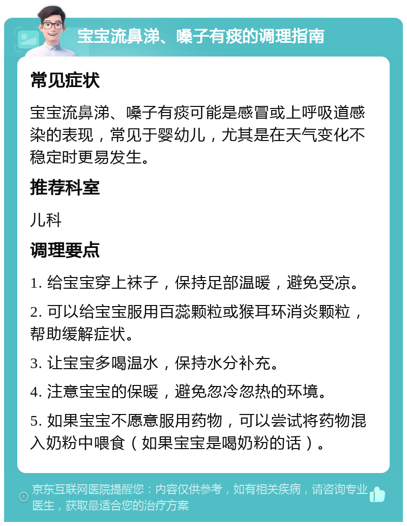 宝宝流鼻涕、嗓子有痰的调理指南 常见症状 宝宝流鼻涕、嗓子有痰可能是感冒或上呼吸道感染的表现，常见于婴幼儿，尤其是在天气变化不稳定时更易发生。 推荐科室 儿科 调理要点 1. 给宝宝穿上袜子，保持足部温暖，避免受凉。 2. 可以给宝宝服用百蕊颗粒或猴耳环消炎颗粒，帮助缓解症状。 3. 让宝宝多喝温水，保持水分补充。 4. 注意宝宝的保暖，避免忽冷忽热的环境。 5. 如果宝宝不愿意服用药物，可以尝试将药物混入奶粉中喂食（如果宝宝是喝奶粉的话）。