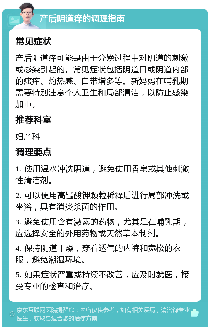 产后阴道痒的调理指南 常见症状 产后阴道痒可能是由于分娩过程中对阴道的刺激或感染引起的。常见症状包括阴道口或阴道内部的瘙痒、灼热感、白带增多等。新妈妈在哺乳期需要特别注意个人卫生和局部清洁，以防止感染加重。 推荐科室 妇产科 调理要点 1. 使用温水冲洗阴道，避免使用香皂或其他刺激性清洁剂。 2. 可以使用高锰酸钾颗粒稀释后进行局部冲洗或坐浴，具有消炎杀菌的作用。 3. 避免使用含有激素的药物，尤其是在哺乳期，应选择安全的外用药物或天然草本制剂。 4. 保持阴道干燥，穿着透气的内裤和宽松的衣服，避免潮湿环境。 5. 如果症状严重或持续不改善，应及时就医，接受专业的检查和治疗。