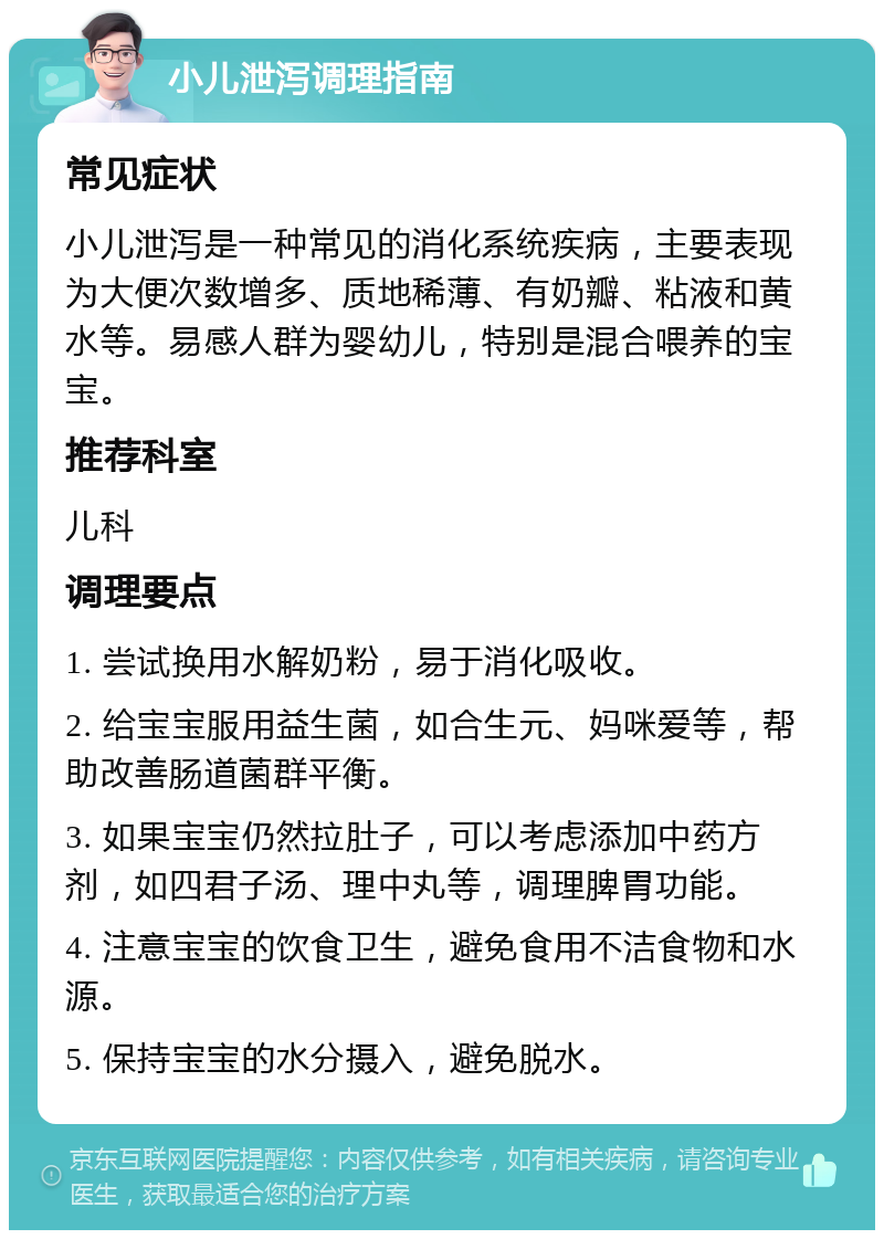 小儿泄泻调理指南 常见症状 小儿泄泻是一种常见的消化系统疾病，主要表现为大便次数增多、质地稀薄、有奶瓣、粘液和黄水等。易感人群为婴幼儿，特别是混合喂养的宝宝。 推荐科室 儿科 调理要点 1. 尝试换用水解奶粉，易于消化吸收。 2. 给宝宝服用益生菌，如合生元、妈咪爱等，帮助改善肠道菌群平衡。 3. 如果宝宝仍然拉肚子，可以考虑添加中药方剂，如四君子汤、理中丸等，调理脾胃功能。 4. 注意宝宝的饮食卫生，避免食用不洁食物和水源。 5. 保持宝宝的水分摄入，避免脱水。