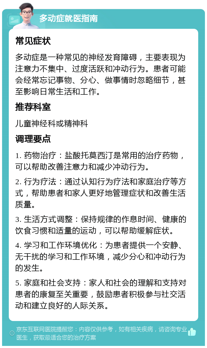 多动症就医指南 常见症状 多动症是一种常见的神经发育障碍，主要表现为注意力不集中、过度活跃和冲动行为。患者可能会经常忘记事物、分心、做事情时忽略细节，甚至影响日常生活和工作。 推荐科室 儿童神经科或精神科 调理要点 1. 药物治疗：盐酸托莫西汀是常用的治疗药物，可以帮助改善注意力和减少冲动行为。 2. 行为疗法：通过认知行为疗法和家庭治疗等方式，帮助患者和家人更好地管理症状和改善生活质量。 3. 生活方式调整：保持规律的作息时间、健康的饮食习惯和适量的运动，可以帮助缓解症状。 4. 学习和工作环境优化：为患者提供一个安静、无干扰的学习和工作环境，减少分心和冲动行为的发生。 5. 家庭和社会支持：家人和社会的理解和支持对患者的康复至关重要，鼓励患者积极参与社交活动和建立良好的人际关系。