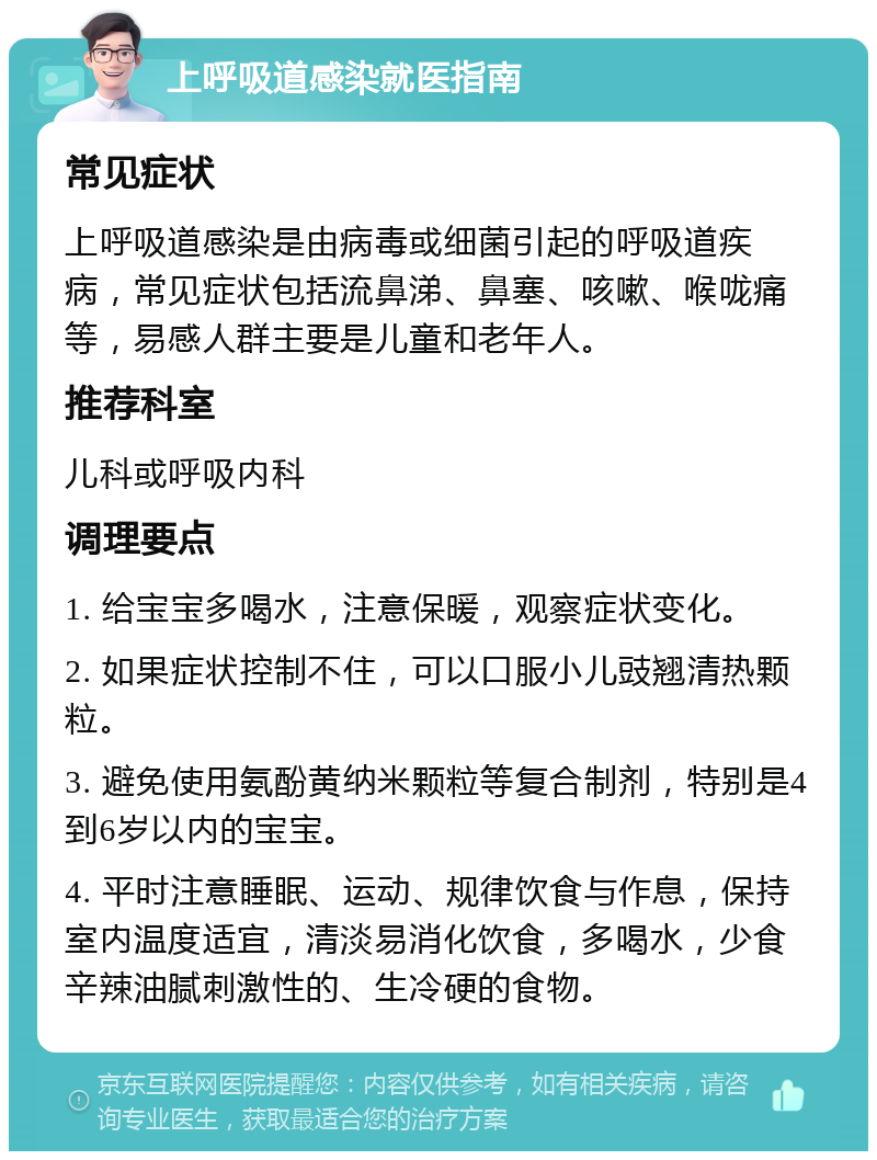 上呼吸道感染就医指南 常见症状 上呼吸道感染是由病毒或细菌引起的呼吸道疾病，常见症状包括流鼻涕、鼻塞、咳嗽、喉咙痛等，易感人群主要是儿童和老年人。 推荐科室 儿科或呼吸内科 调理要点 1. 给宝宝多喝水，注意保暖，观察症状变化。 2. 如果症状控制不住，可以口服小儿豉翘清热颗粒。 3. 避免使用氨酚黄纳米颗粒等复合制剂，特别是4到6岁以内的宝宝。 4. 平时注意睡眠、运动、规律饮食与作息，保持室内温度适宜，清淡易消化饮食，多喝水，少食辛辣油腻刺激性的、生冷硬的食物。