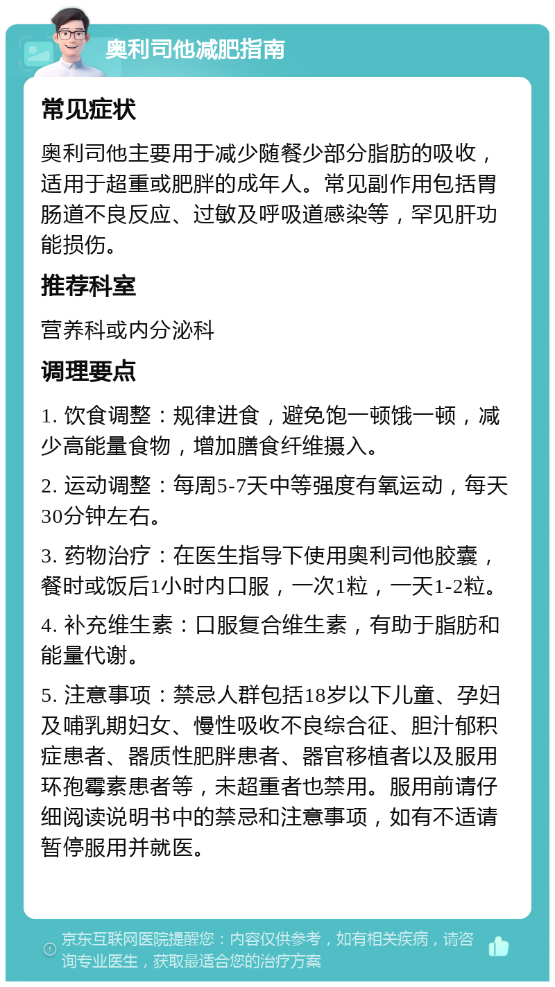 奥利司他减肥指南 常见症状 奥利司他主要用于减少随餐少部分脂肪的吸收，适用于超重或肥胖的成年人。常见副作用包括胃肠道不良反应、过敏及呼吸道感染等，罕见肝功能损伤。 推荐科室 营养科或内分泌科 调理要点 1. 饮食调整：规律进食，避免饱一顿饿一顿，减少高能量食物，增加膳食纤维摄入。 2. 运动调整：每周5-7天中等强度有氧运动，每天30分钟左右。 3. 药物治疗：在医生指导下使用奥利司他胶囊，餐时或饭后1小时内口服，一次1粒，一天1-2粒。 4. 补充维生素：口服复合维生素，有助于脂肪和能量代谢。 5. 注意事项：禁忌人群包括18岁以下儿童、孕妇及哺乳期妇女、慢性吸收不良综合征、胆汁郁积症患者、器质性肥胖患者、器官移植者以及服用环孢霉素患者等，未超重者也禁用。服用前请仔细阅读说明书中的禁忌和注意事项，如有不适请暂停服用并就医。