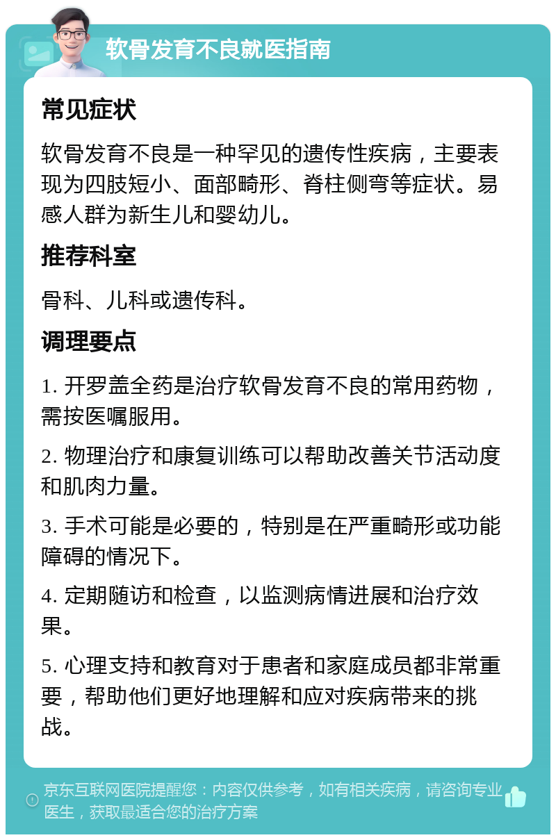 软骨发育不良就医指南 常见症状 软骨发育不良是一种罕见的遗传性疾病，主要表现为四肢短小、面部畸形、脊柱侧弯等症状。易感人群为新生儿和婴幼儿。 推荐科室 骨科、儿科或遗传科。 调理要点 1. 开罗盖全药是治疗软骨发育不良的常用药物，需按医嘱服用。 2. 物理治疗和康复训练可以帮助改善关节活动度和肌肉力量。 3. 手术可能是必要的，特别是在严重畸形或功能障碍的情况下。 4. 定期随访和检查，以监测病情进展和治疗效果。 5. 心理支持和教育对于患者和家庭成员都非常重要，帮助他们更好地理解和应对疾病带来的挑战。