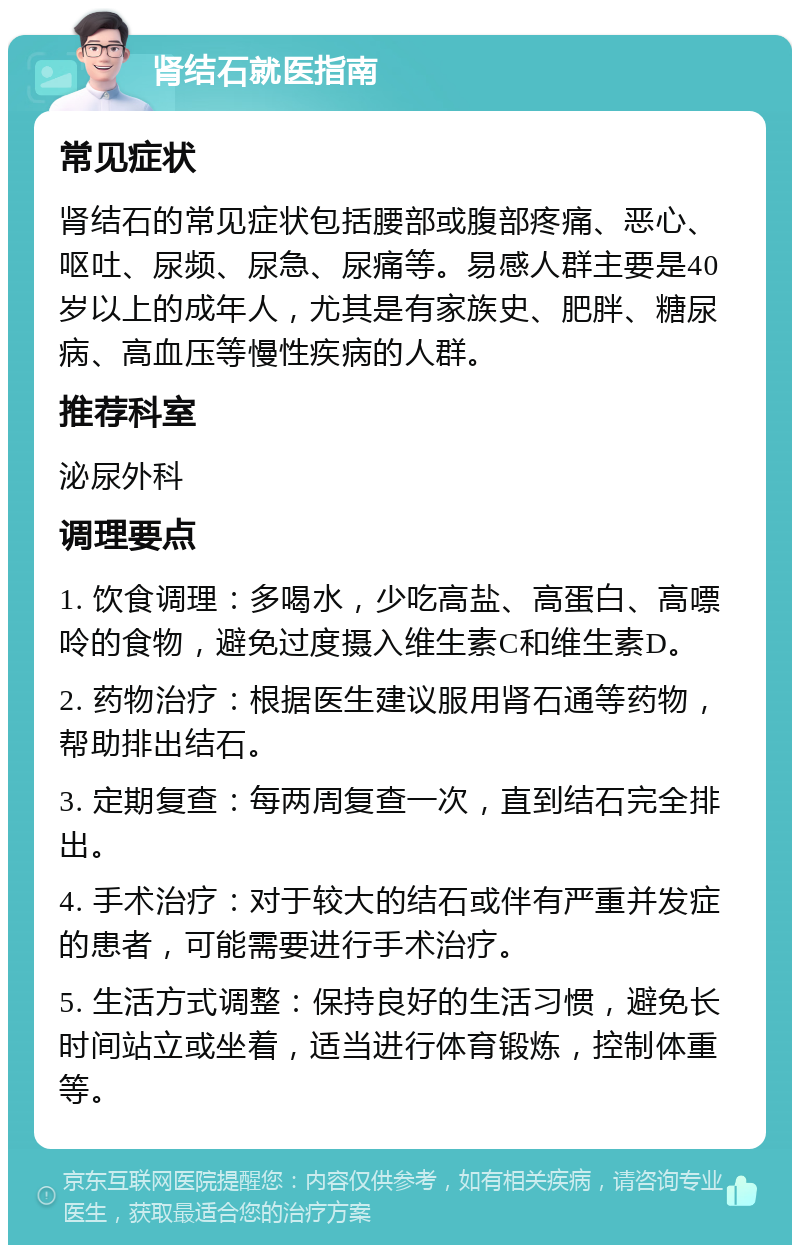 肾结石就医指南 常见症状 肾结石的常见症状包括腰部或腹部疼痛、恶心、呕吐、尿频、尿急、尿痛等。易感人群主要是40岁以上的成年人，尤其是有家族史、肥胖、糖尿病、高血压等慢性疾病的人群。 推荐科室 泌尿外科 调理要点 1. 饮食调理：多喝水，少吃高盐、高蛋白、高嘌呤的食物，避免过度摄入维生素C和维生素D。 2. 药物治疗：根据医生建议服用肾石通等药物，帮助排出结石。 3. 定期复查：每两周复查一次，直到结石完全排出。 4. 手术治疗：对于较大的结石或伴有严重并发症的患者，可能需要进行手术治疗。 5. 生活方式调整：保持良好的生活习惯，避免长时间站立或坐着，适当进行体育锻炼，控制体重等。