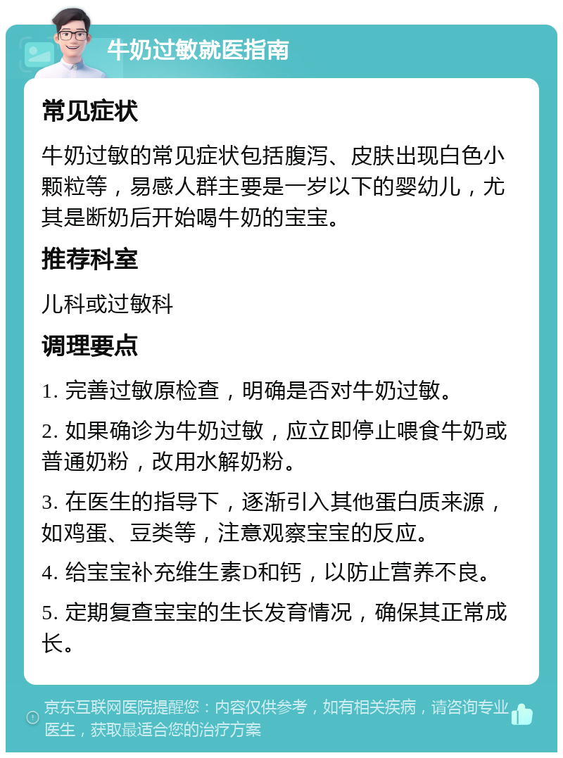 牛奶过敏就医指南 常见症状 牛奶过敏的常见症状包括腹泻、皮肤出现白色小颗粒等，易感人群主要是一岁以下的婴幼儿，尤其是断奶后开始喝牛奶的宝宝。 推荐科室 儿科或过敏科 调理要点 1. 完善过敏原检查，明确是否对牛奶过敏。 2. 如果确诊为牛奶过敏，应立即停止喂食牛奶或普通奶粉，改用水解奶粉。 3. 在医生的指导下，逐渐引入其他蛋白质来源，如鸡蛋、豆类等，注意观察宝宝的反应。 4. 给宝宝补充维生素D和钙，以防止营养不良。 5. 定期复查宝宝的生长发育情况，确保其正常成长。