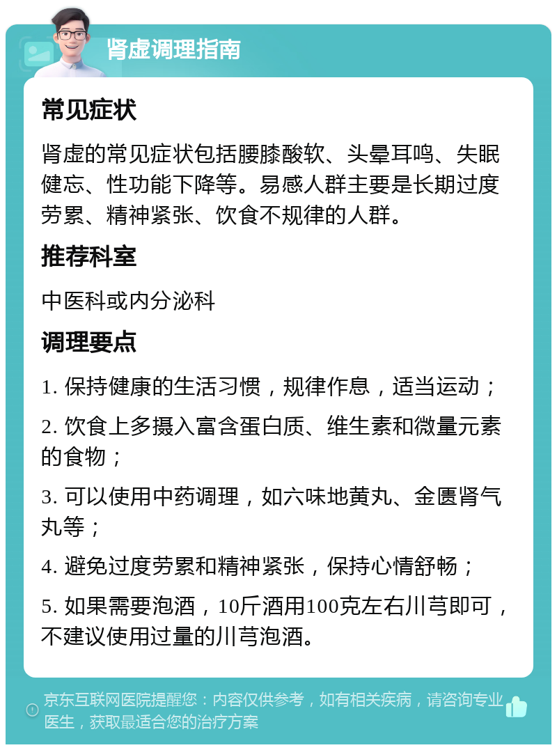 肾虚调理指南 常见症状 肾虚的常见症状包括腰膝酸软、头晕耳鸣、失眠健忘、性功能下降等。易感人群主要是长期过度劳累、精神紧张、饮食不规律的人群。 推荐科室 中医科或内分泌科 调理要点 1. 保持健康的生活习惯，规律作息，适当运动； 2. 饮食上多摄入富含蛋白质、维生素和微量元素的食物； 3. 可以使用中药调理，如六味地黄丸、金匮肾气丸等； 4. 避免过度劳累和精神紧张，保持心情舒畅； 5. 如果需要泡酒，10斤酒用100克左右川芎即可，不建议使用过量的川芎泡酒。