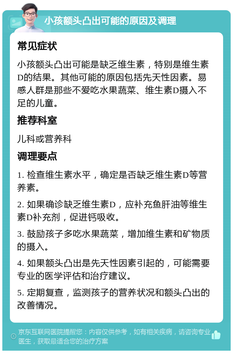 小孩额头凸出可能的原因及调理 常见症状 小孩额头凸出可能是缺乏维生素，特别是维生素D的结果。其他可能的原因包括先天性因素。易感人群是那些不爱吃水果蔬菜、维生素D摄入不足的儿童。 推荐科室 儿科或营养科 调理要点 1. 检查维生素水平，确定是否缺乏维生素D等营养素。 2. 如果确诊缺乏维生素D，应补充鱼肝油等维生素D补充剂，促进钙吸收。 3. 鼓励孩子多吃水果蔬菜，增加维生素和矿物质的摄入。 4. 如果额头凸出是先天性因素引起的，可能需要专业的医学评估和治疗建议。 5. 定期复查，监测孩子的营养状况和额头凸出的改善情况。