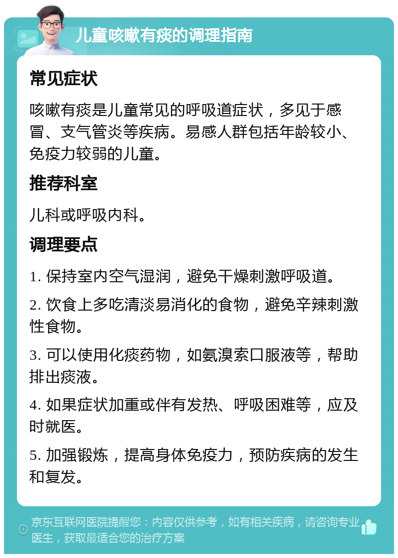 儿童咳嗽有痰的调理指南 常见症状 咳嗽有痰是儿童常见的呼吸道症状，多见于感冒、支气管炎等疾病。易感人群包括年龄较小、免疫力较弱的儿童。 推荐科室 儿科或呼吸内科。 调理要点 1. 保持室内空气湿润，避免干燥刺激呼吸道。 2. 饮食上多吃清淡易消化的食物，避免辛辣刺激性食物。 3. 可以使用化痰药物，如氨溴索口服液等，帮助排出痰液。 4. 如果症状加重或伴有发热、呼吸困难等，应及时就医。 5. 加强锻炼，提高身体免疫力，预防疾病的发生和复发。