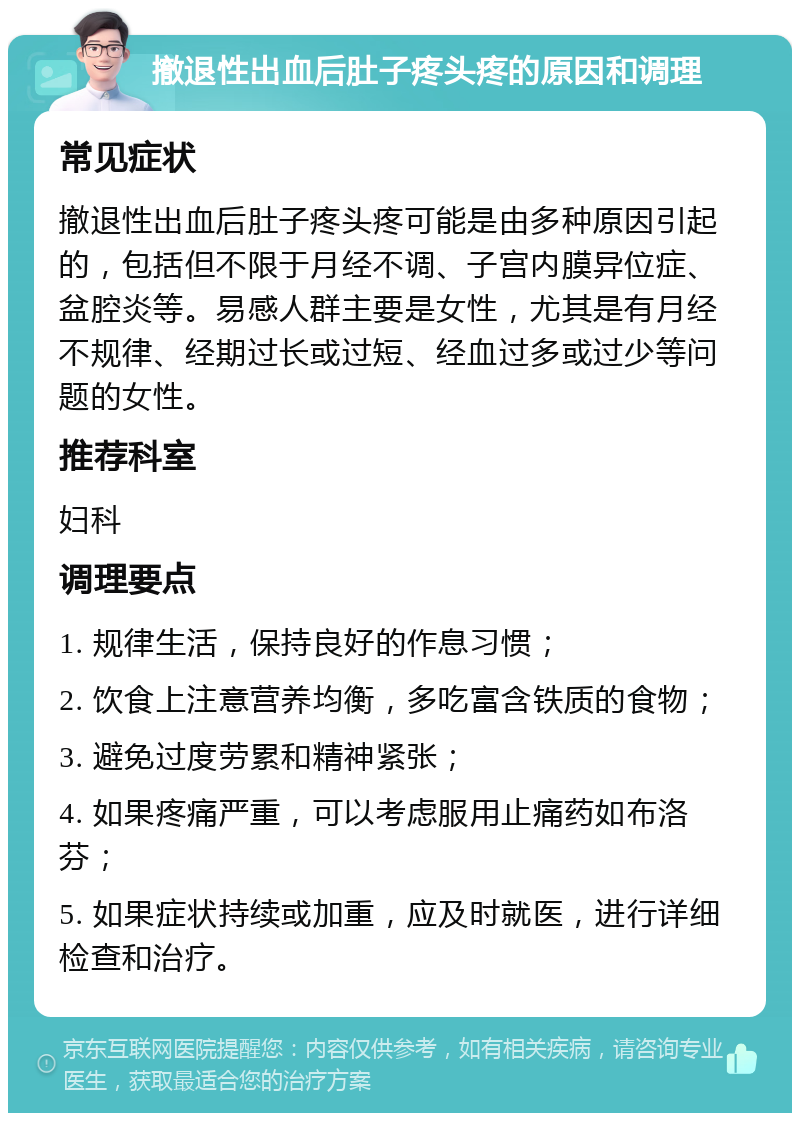 撤退性出血后肚子疼头疼的原因和调理 常见症状 撤退性出血后肚子疼头疼可能是由多种原因引起的，包括但不限于月经不调、子宫内膜异位症、盆腔炎等。易感人群主要是女性，尤其是有月经不规律、经期过长或过短、经血过多或过少等问题的女性。 推荐科室 妇科 调理要点 1. 规律生活，保持良好的作息习惯； 2. 饮食上注意营养均衡，多吃富含铁质的食物； 3. 避免过度劳累和精神紧张； 4. 如果疼痛严重，可以考虑服用止痛药如布洛芬； 5. 如果症状持续或加重，应及时就医，进行详细检查和治疗。