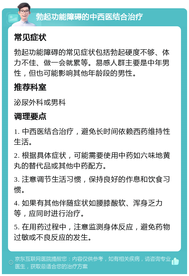 勃起功能障碍的中西医结合治疗 常见症状 勃起功能障碍的常见症状包括勃起硬度不够、体力不佳、做一会就累等。易感人群主要是中年男性，但也可能影响其他年龄段的男性。 推荐科室 泌尿外科或男科 调理要点 1. 中西医结合治疗，避免长时间依赖西药维持性生活。 2. 根据具体症状，可能需要使用中药如六味地黄丸的替代品或其他中药配方。 3. 注意调节生活习惯，保持良好的作息和饮食习惯。 4. 如果有其他伴随症状如腰膝酸软、浑身乏力等，应同时进行治疗。 5. 在用药过程中，注意监测身体反应，避免药物过敏或不良反应的发生。